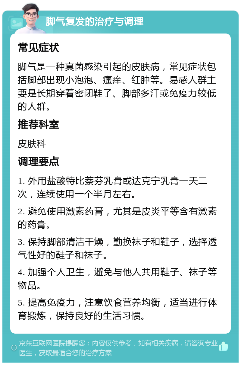 脚气复发的治疗与调理 常见症状 脚气是一种真菌感染引起的皮肤病，常见症状包括脚部出现小泡泡、瘙痒、红肿等。易感人群主要是长期穿着密闭鞋子、脚部多汗或免疫力较低的人群。 推荐科室 皮肤科 调理要点 1. 外用盐酸特比萘芬乳膏或达克宁乳膏一天二次，连续使用一个半月左右。 2. 避免使用激素药膏，尤其是皮炎平等含有激素的药膏。 3. 保持脚部清洁干燥，勤换袜子和鞋子，选择透气性好的鞋子和袜子。 4. 加强个人卫生，避免与他人共用鞋子、袜子等物品。 5. 提高免疫力，注意饮食营养均衡，适当进行体育锻炼，保持良好的生活习惯。