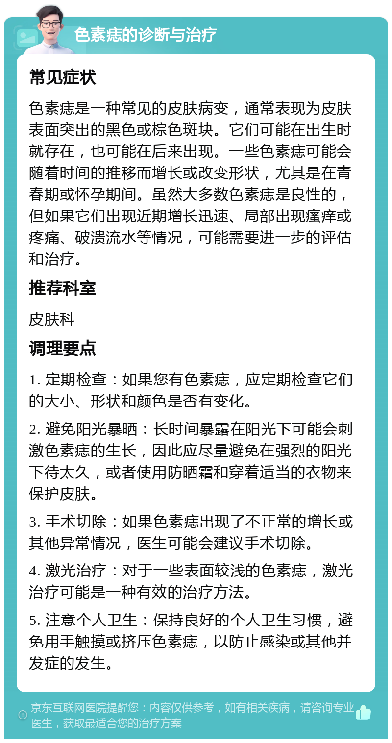 色素痣的诊断与治疗 常见症状 色素痣是一种常见的皮肤病变，通常表现为皮肤表面突出的黑色或棕色斑块。它们可能在出生时就存在，也可能在后来出现。一些色素痣可能会随着时间的推移而增长或改变形状，尤其是在青春期或怀孕期间。虽然大多数色素痣是良性的，但如果它们出现近期增长迅速、局部出现瘙痒或疼痛、破溃流水等情况，可能需要进一步的评估和治疗。 推荐科室 皮肤科 调理要点 1. 定期检查：如果您有色素痣，应定期检查它们的大小、形状和颜色是否有变化。 2. 避免阳光暴晒：长时间暴露在阳光下可能会刺激色素痣的生长，因此应尽量避免在强烈的阳光下待太久，或者使用防晒霜和穿着适当的衣物来保护皮肤。 3. 手术切除：如果色素痣出现了不正常的增长或其他异常情况，医生可能会建议手术切除。 4. 激光治疗：对于一些表面较浅的色素痣，激光治疗可能是一种有效的治疗方法。 5. 注意个人卫生：保持良好的个人卫生习惯，避免用手触摸或挤压色素痣，以防止感染或其他并发症的发生。