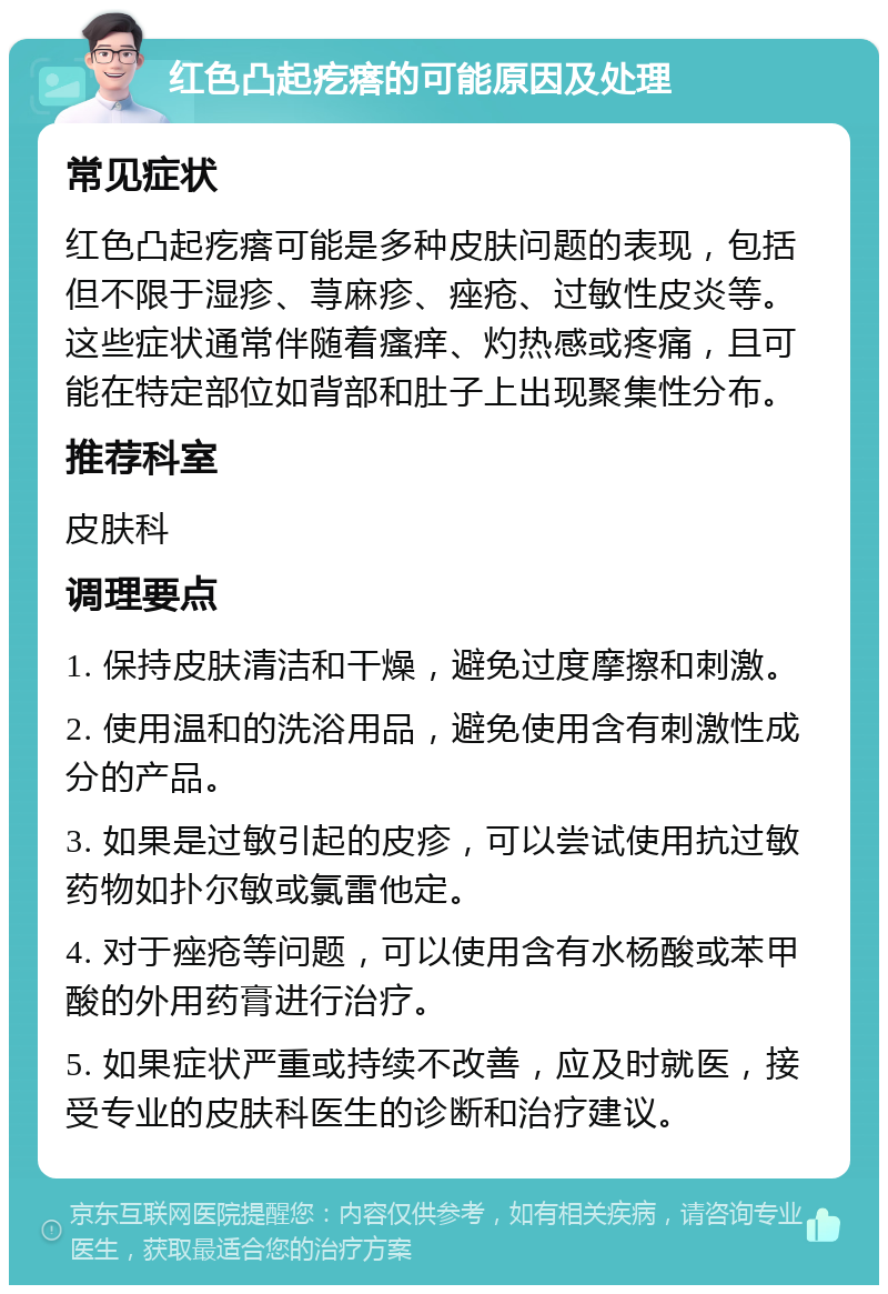 红色凸起疙瘩的可能原因及处理 常见症状 红色凸起疙瘩可能是多种皮肤问题的表现，包括但不限于湿疹、荨麻疹、痤疮、过敏性皮炎等。这些症状通常伴随着瘙痒、灼热感或疼痛，且可能在特定部位如背部和肚子上出现聚集性分布。 推荐科室 皮肤科 调理要点 1. 保持皮肤清洁和干燥，避免过度摩擦和刺激。 2. 使用温和的洗浴用品，避免使用含有刺激性成分的产品。 3. 如果是过敏引起的皮疹，可以尝试使用抗过敏药物如扑尔敏或氯雷他定。 4. 对于痤疮等问题，可以使用含有水杨酸或苯甲酸的外用药膏进行治疗。 5. 如果症状严重或持续不改善，应及时就医，接受专业的皮肤科医生的诊断和治疗建议。