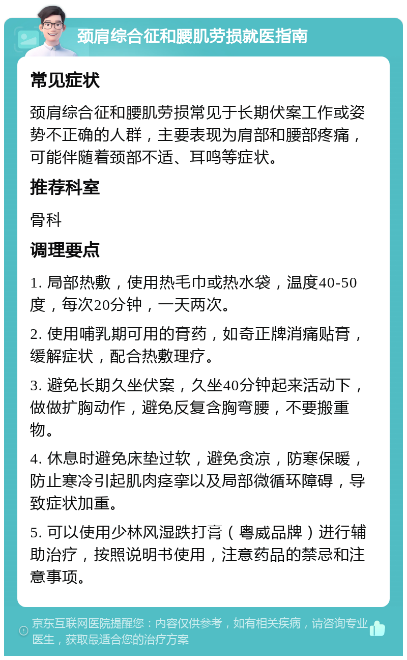 颈肩综合征和腰肌劳损就医指南 常见症状 颈肩综合征和腰肌劳损常见于长期伏案工作或姿势不正确的人群，主要表现为肩部和腰部疼痛，可能伴随着颈部不适、耳鸣等症状。 推荐科室 骨科 调理要点 1. 局部热敷，使用热毛巾或热水袋，温度40-50度，每次20分钟，一天两次。 2. 使用哺乳期可用的膏药，如奇正牌消痛贴膏，缓解症状，配合热敷理疗。 3. 避免长期久坐伏案，久坐40分钟起来活动下，做做扩胸动作，避免反复含胸弯腰，不要搬重物。 4. 休息时避免床垫过软，避免贪凉，防寒保暖，防止寒冷引起肌肉痉挛以及局部微循环障碍，导致症状加重。 5. 可以使用少林风湿跌打膏（粤威品牌）进行辅助治疗，按照说明书使用，注意药品的禁忌和注意事项。