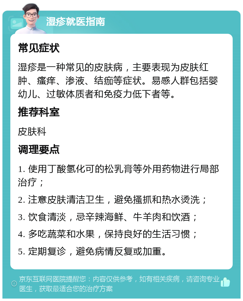 湿疹就医指南 常见症状 湿疹是一种常见的皮肤病，主要表现为皮肤红肿、瘙痒、渗液、结痂等症状。易感人群包括婴幼儿、过敏体质者和免疫力低下者等。 推荐科室 皮肤科 调理要点 1. 使用丁酸氢化可的松乳膏等外用药物进行局部治疗； 2. 注意皮肤清洁卫生，避免搔抓和热水烫洗； 3. 饮食清淡，忌辛辣海鲜、牛羊肉和饮酒； 4. 多吃蔬菜和水果，保持良好的生活习惯； 5. 定期复诊，避免病情反复或加重。