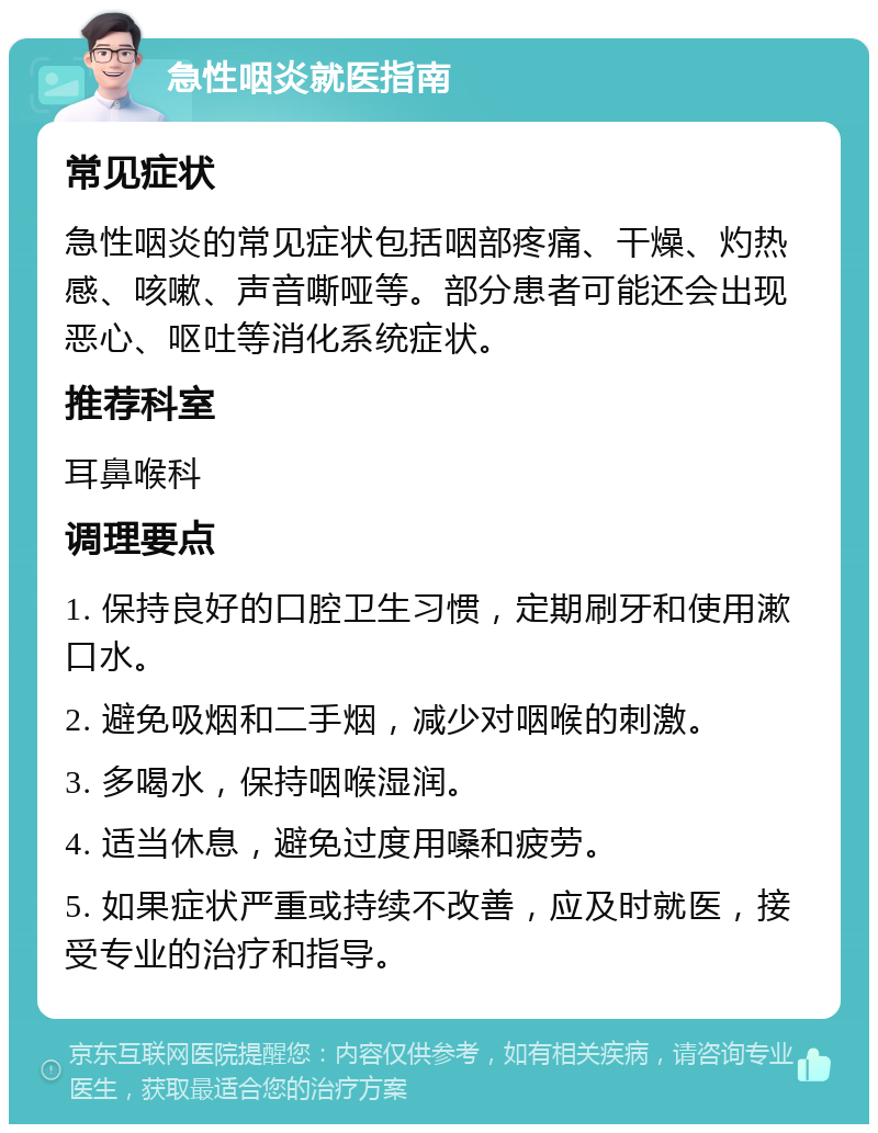 急性咽炎就医指南 常见症状 急性咽炎的常见症状包括咽部疼痛、干燥、灼热感、咳嗽、声音嘶哑等。部分患者可能还会出现恶心、呕吐等消化系统症状。 推荐科室 耳鼻喉科 调理要点 1. 保持良好的口腔卫生习惯，定期刷牙和使用漱口水。 2. 避免吸烟和二手烟，减少对咽喉的刺激。 3. 多喝水，保持咽喉湿润。 4. 适当休息，避免过度用嗓和疲劳。 5. 如果症状严重或持续不改善，应及时就医，接受专业的治疗和指导。