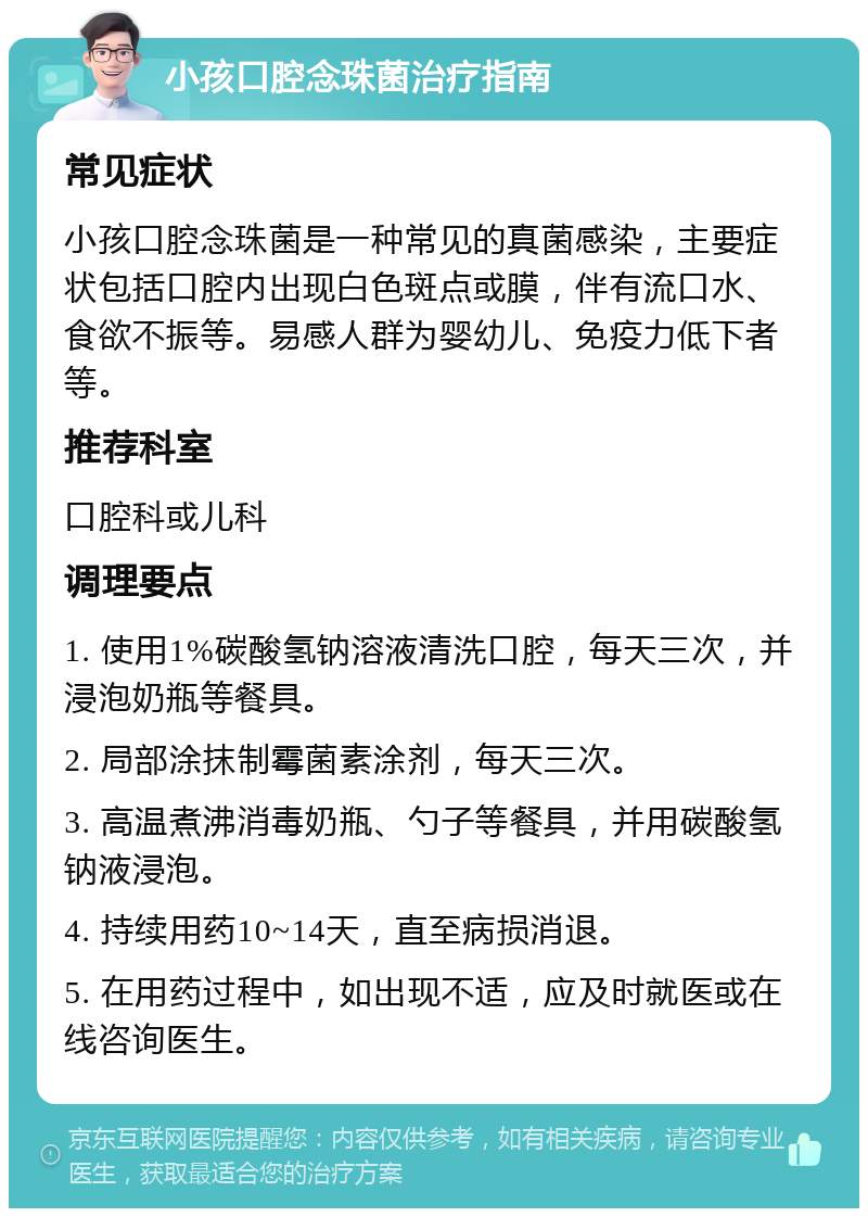 小孩口腔念珠菌治疗指南 常见症状 小孩口腔念珠菌是一种常见的真菌感染，主要症状包括口腔内出现白色斑点或膜，伴有流口水、食欲不振等。易感人群为婴幼儿、免疫力低下者等。 推荐科室 口腔科或儿科 调理要点 1. 使用1%碳酸氢钠溶液清洗口腔，每天三次，并浸泡奶瓶等餐具。 2. 局部涂抹制霉菌素涂剂，每天三次。 3. 高温煮沸消毒奶瓶、勺子等餐具，并用碳酸氢钠液浸泡。 4. 持续用药10~14天，直至病损消退。 5. 在用药过程中，如出现不适，应及时就医或在线咨询医生。