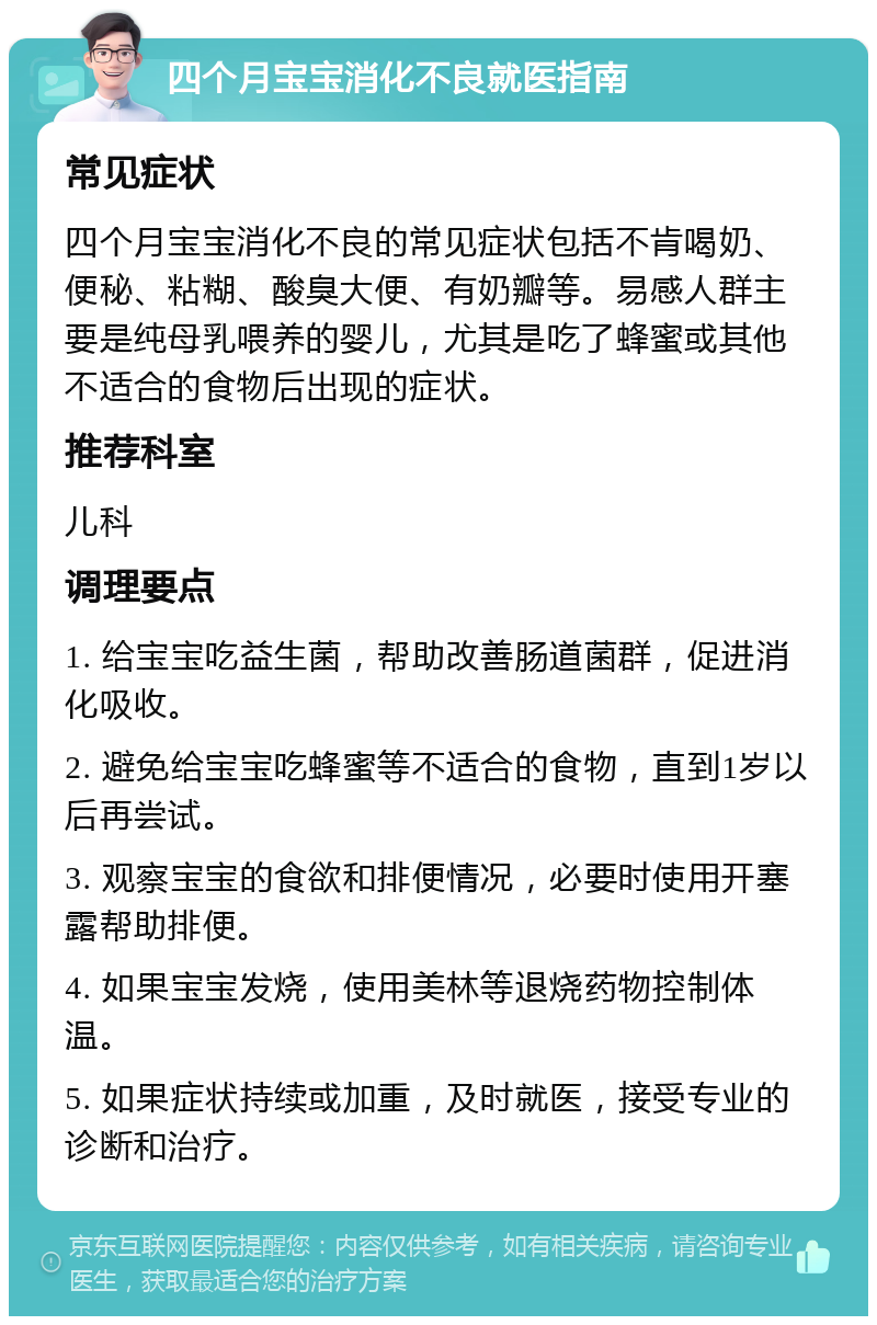 四个月宝宝消化不良就医指南 常见症状 四个月宝宝消化不良的常见症状包括不肯喝奶、便秘、粘糊、酸臭大便、有奶瓣等。易感人群主要是纯母乳喂养的婴儿，尤其是吃了蜂蜜或其他不适合的食物后出现的症状。 推荐科室 儿科 调理要点 1. 给宝宝吃益生菌，帮助改善肠道菌群，促进消化吸收。 2. 避免给宝宝吃蜂蜜等不适合的食物，直到1岁以后再尝试。 3. 观察宝宝的食欲和排便情况，必要时使用开塞露帮助排便。 4. 如果宝宝发烧，使用美林等退烧药物控制体温。 5. 如果症状持续或加重，及时就医，接受专业的诊断和治疗。