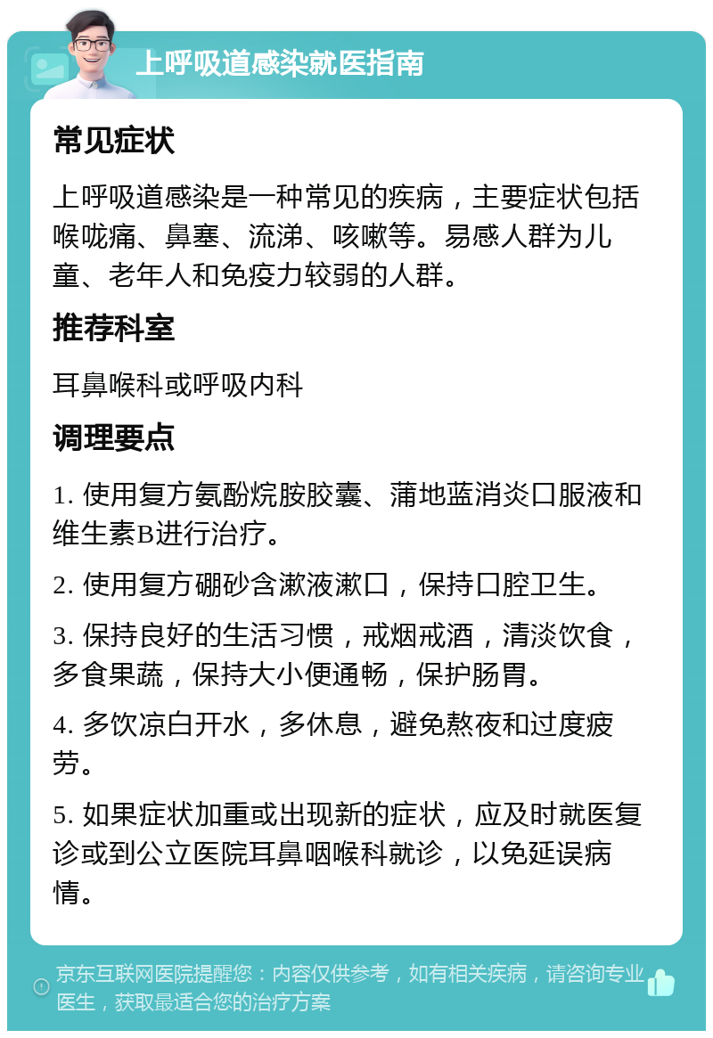 上呼吸道感染就医指南 常见症状 上呼吸道感染是一种常见的疾病，主要症状包括喉咙痛、鼻塞、流涕、咳嗽等。易感人群为儿童、老年人和免疫力较弱的人群。 推荐科室 耳鼻喉科或呼吸内科 调理要点 1. 使用复方氨酚烷胺胶囊、蒲地蓝消炎口服液和维生素B进行治疗。 2. 使用复方硼砂含漱液漱口，保持口腔卫生。 3. 保持良好的生活习惯，戒烟戒酒，清淡饮食，多食果蔬，保持大小便通畅，保护肠胃。 4. 多饮凉白开水，多休息，避免熬夜和过度疲劳。 5. 如果症状加重或出现新的症状，应及时就医复诊或到公立医院耳鼻咽喉科就诊，以免延误病情。