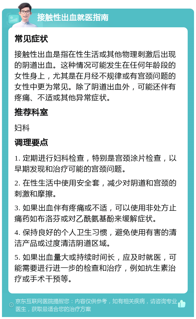 接触性出血就医指南 常见症状 接触性出血是指在性生活或其他物理刺激后出现的阴道出血。这种情况可能发生在任何年龄段的女性身上，尤其是在月经不规律或有宫颈问题的女性中更为常见。除了阴道出血外，可能还伴有疼痛、不适或其他异常症状。 推荐科室 妇科 调理要点 1. 定期进行妇科检查，特别是宫颈涂片检查，以早期发现和治疗可能的宫颈问题。 2. 在性生活中使用安全套，减少对阴道和宫颈的刺激和摩擦。 3. 如果出血伴有疼痛或不适，可以使用非处方止痛药如布洛芬或对乙酰氨基酚来缓解症状。 4. 保持良好的个人卫生习惯，避免使用有害的清洁产品或过度清洁阴道区域。 5. 如果出血量大或持续时间长，应及时就医，可能需要进行进一步的检查和治疗，例如抗生素治疗或手术干预等。