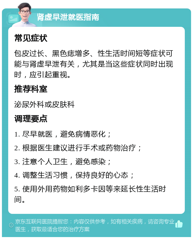 肾虚早泄就医指南 常见症状 包皮过长、黑色痣增多、性生活时间短等症状可能与肾虚早泄有关，尤其是当这些症状同时出现时，应引起重视。 推荐科室 泌尿外科或皮肤科 调理要点 1. 尽早就医，避免病情恶化； 2. 根据医生建议进行手术或药物治疗； 3. 注意个人卫生，避免感染； 4. 调整生活习惯，保持良好的心态； 5. 使用外用药物如利多卡因等来延长性生活时间。