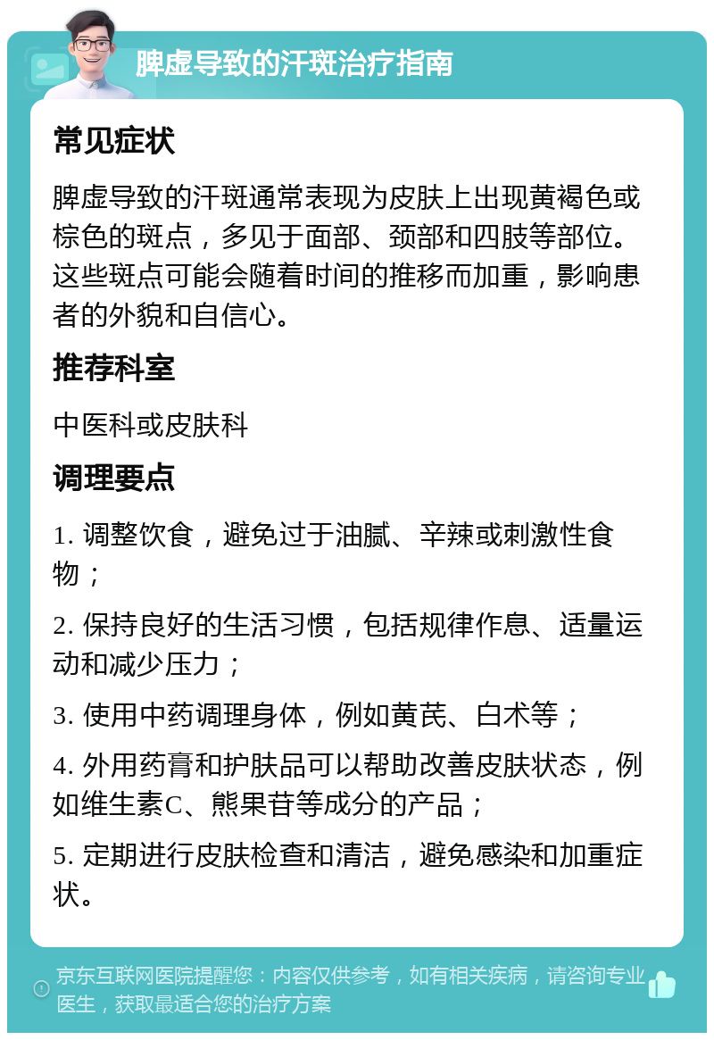 脾虚导致的汗斑治疗指南 常见症状 脾虚导致的汗斑通常表现为皮肤上出现黄褐色或棕色的斑点，多见于面部、颈部和四肢等部位。这些斑点可能会随着时间的推移而加重，影响患者的外貌和自信心。 推荐科室 中医科或皮肤科 调理要点 1. 调整饮食，避免过于油腻、辛辣或刺激性食物； 2. 保持良好的生活习惯，包括规律作息、适量运动和减少压力； 3. 使用中药调理身体，例如黄芪、白术等； 4. 外用药膏和护肤品可以帮助改善皮肤状态，例如维生素C、熊果苷等成分的产品； 5. 定期进行皮肤检查和清洁，避免感染和加重症状。