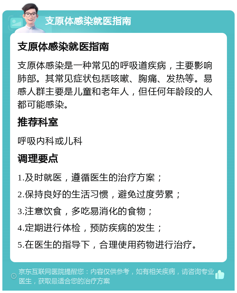 支原体感染就医指南 支原体感染就医指南 支原体感染是一种常见的呼吸道疾病，主要影响肺部。其常见症状包括咳嗽、胸痛、发热等。易感人群主要是儿童和老年人，但任何年龄段的人都可能感染。 推荐科室 呼吸内科或儿科 调理要点 1.及时就医，遵循医生的治疗方案； 2.保持良好的生活习惯，避免过度劳累； 3.注意饮食，多吃易消化的食物； 4.定期进行体检，预防疾病的发生； 5.在医生的指导下，合理使用药物进行治疗。