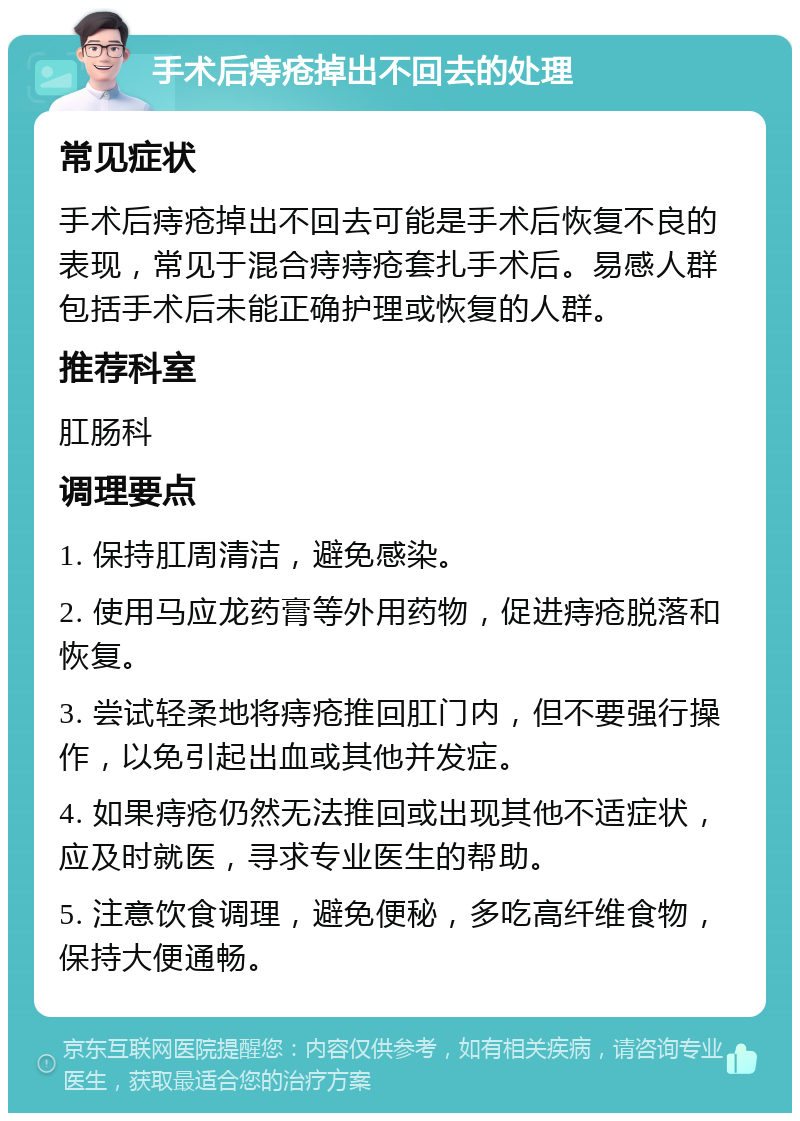 手术后痔疮掉出不回去的处理 常见症状 手术后痔疮掉出不回去可能是手术后恢复不良的表现，常见于混合痔痔疮套扎手术后。易感人群包括手术后未能正确护理或恢复的人群。 推荐科室 肛肠科 调理要点 1. 保持肛周清洁，避免感染。 2. 使用马应龙药膏等外用药物，促进痔疮脱落和恢复。 3. 尝试轻柔地将痔疮推回肛门内，但不要强行操作，以免引起出血或其他并发症。 4. 如果痔疮仍然无法推回或出现其他不适症状，应及时就医，寻求专业医生的帮助。 5. 注意饮食调理，避免便秘，多吃高纤维食物，保持大便通畅。