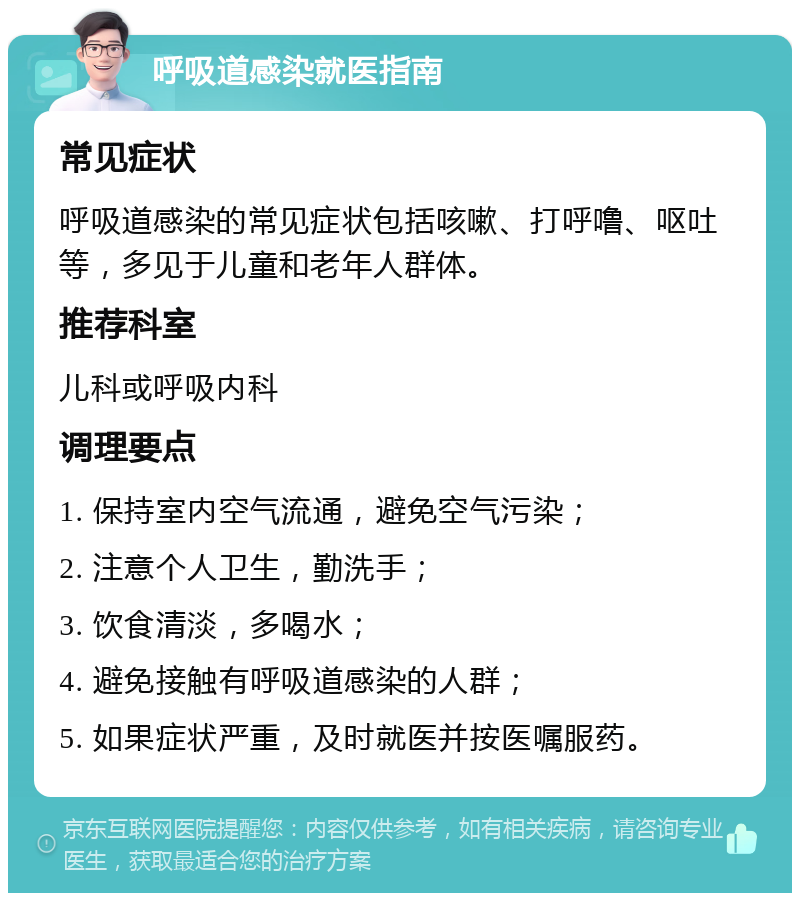 呼吸道感染就医指南 常见症状 呼吸道感染的常见症状包括咳嗽、打呼噜、呕吐等，多见于儿童和老年人群体。 推荐科室 儿科或呼吸内科 调理要点 1. 保持室内空气流通，避免空气污染； 2. 注意个人卫生，勤洗手； 3. 饮食清淡，多喝水； 4. 避免接触有呼吸道感染的人群； 5. 如果症状严重，及时就医并按医嘱服药。