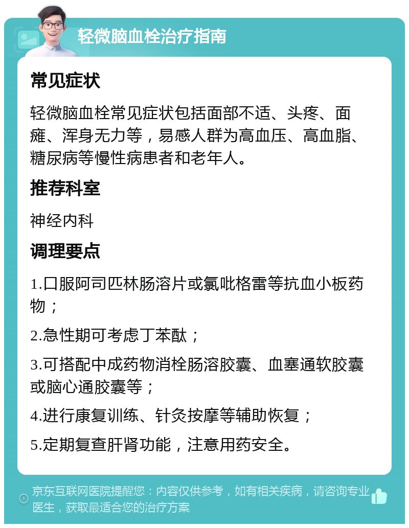 轻微脑血栓治疗指南 常见症状 轻微脑血栓常见症状包括面部不适、头疼、面瘫、浑身无力等，易感人群为高血压、高血脂、糖尿病等慢性病患者和老年人。 推荐科室 神经内科 调理要点 1.口服阿司匹林肠溶片或氯吡格雷等抗血小板药物； 2.急性期可考虑丁苯酞； 3.可搭配中成药物消栓肠溶胶囊、血塞通软胶囊或脑心通胶囊等； 4.进行康复训练、针灸按摩等辅助恢复； 5.定期复查肝肾功能，注意用药安全。