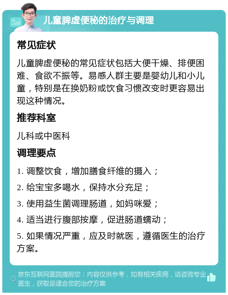 儿童脾虚便秘的治疗与调理 常见症状 儿童脾虚便秘的常见症状包括大便干燥、排便困难、食欲不振等。易感人群主要是婴幼儿和小儿童，特别是在换奶粉或饮食习惯改变时更容易出现这种情况。 推荐科室 儿科或中医科 调理要点 1. 调整饮食，增加膳食纤维的摄入； 2. 给宝宝多喝水，保持水分充足； 3. 使用益生菌调理肠道，如妈咪爱； 4. 适当进行腹部按摩，促进肠道蠕动； 5. 如果情况严重，应及时就医，遵循医生的治疗方案。