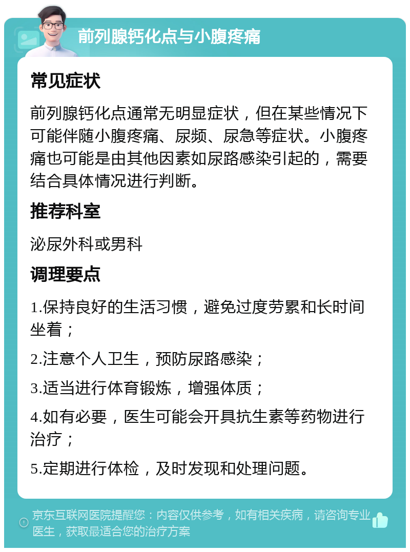 前列腺钙化点与小腹疼痛 常见症状 前列腺钙化点通常无明显症状，但在某些情况下可能伴随小腹疼痛、尿频、尿急等症状。小腹疼痛也可能是由其他因素如尿路感染引起的，需要结合具体情况进行判断。 推荐科室 泌尿外科或男科 调理要点 1.保持良好的生活习惯，避免过度劳累和长时间坐着； 2.注意个人卫生，预防尿路感染； 3.适当进行体育锻炼，增强体质； 4.如有必要，医生可能会开具抗生素等药物进行治疗； 5.定期进行体检，及时发现和处理问题。