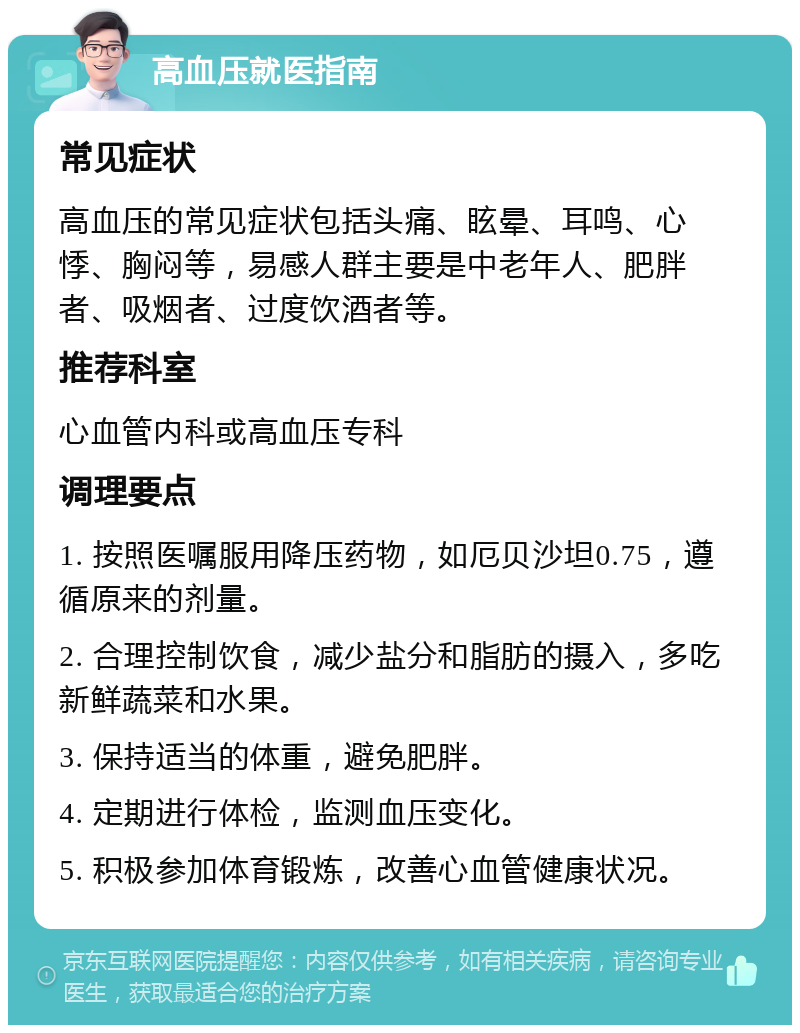 高血压就医指南 常见症状 高血压的常见症状包括头痛、眩晕、耳鸣、心悸、胸闷等，易感人群主要是中老年人、肥胖者、吸烟者、过度饮酒者等。 推荐科室 心血管内科或高血压专科 调理要点 1. 按照医嘱服用降压药物，如厄贝沙坦0.75，遵循原来的剂量。 2. 合理控制饮食，减少盐分和脂肪的摄入，多吃新鲜蔬菜和水果。 3. 保持适当的体重，避免肥胖。 4. 定期进行体检，监测血压变化。 5. 积极参加体育锻炼，改善心血管健康状况。