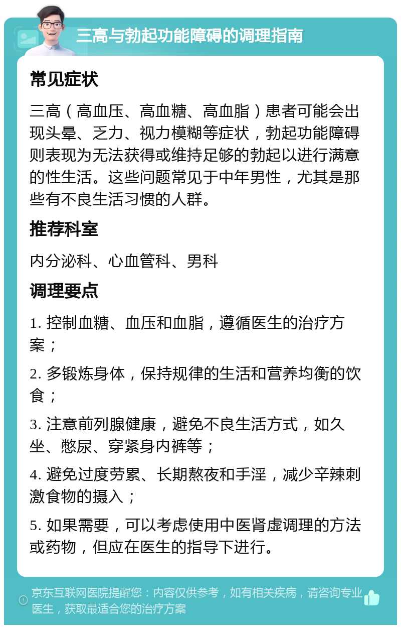 三高与勃起功能障碍的调理指南 常见症状 三高（高血压、高血糖、高血脂）患者可能会出现头晕、乏力、视力模糊等症状，勃起功能障碍则表现为无法获得或维持足够的勃起以进行满意的性生活。这些问题常见于中年男性，尤其是那些有不良生活习惯的人群。 推荐科室 内分泌科、心血管科、男科 调理要点 1. 控制血糖、血压和血脂，遵循医生的治疗方案； 2. 多锻炼身体，保持规律的生活和营养均衡的饮食； 3. 注意前列腺健康，避免不良生活方式，如久坐、憋尿、穿紧身内裤等； 4. 避免过度劳累、长期熬夜和手淫，减少辛辣刺激食物的摄入； 5. 如果需要，可以考虑使用中医肾虚调理的方法或药物，但应在医生的指导下进行。