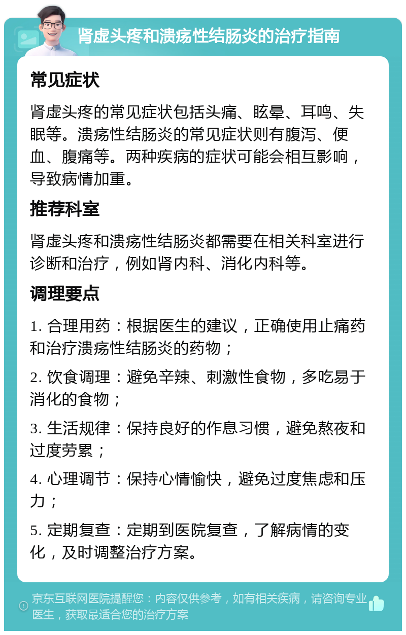 肾虚头疼和溃疡性结肠炎的治疗指南 常见症状 肾虚头疼的常见症状包括头痛、眩晕、耳鸣、失眠等。溃疡性结肠炎的常见症状则有腹泻、便血、腹痛等。两种疾病的症状可能会相互影响，导致病情加重。 推荐科室 肾虚头疼和溃疡性结肠炎都需要在相关科室进行诊断和治疗，例如肾内科、消化内科等。 调理要点 1. 合理用药：根据医生的建议，正确使用止痛药和治疗溃疡性结肠炎的药物； 2. 饮食调理：避免辛辣、刺激性食物，多吃易于消化的食物； 3. 生活规律：保持良好的作息习惯，避免熬夜和过度劳累； 4. 心理调节：保持心情愉快，避免过度焦虑和压力； 5. 定期复查：定期到医院复查，了解病情的变化，及时调整治疗方案。