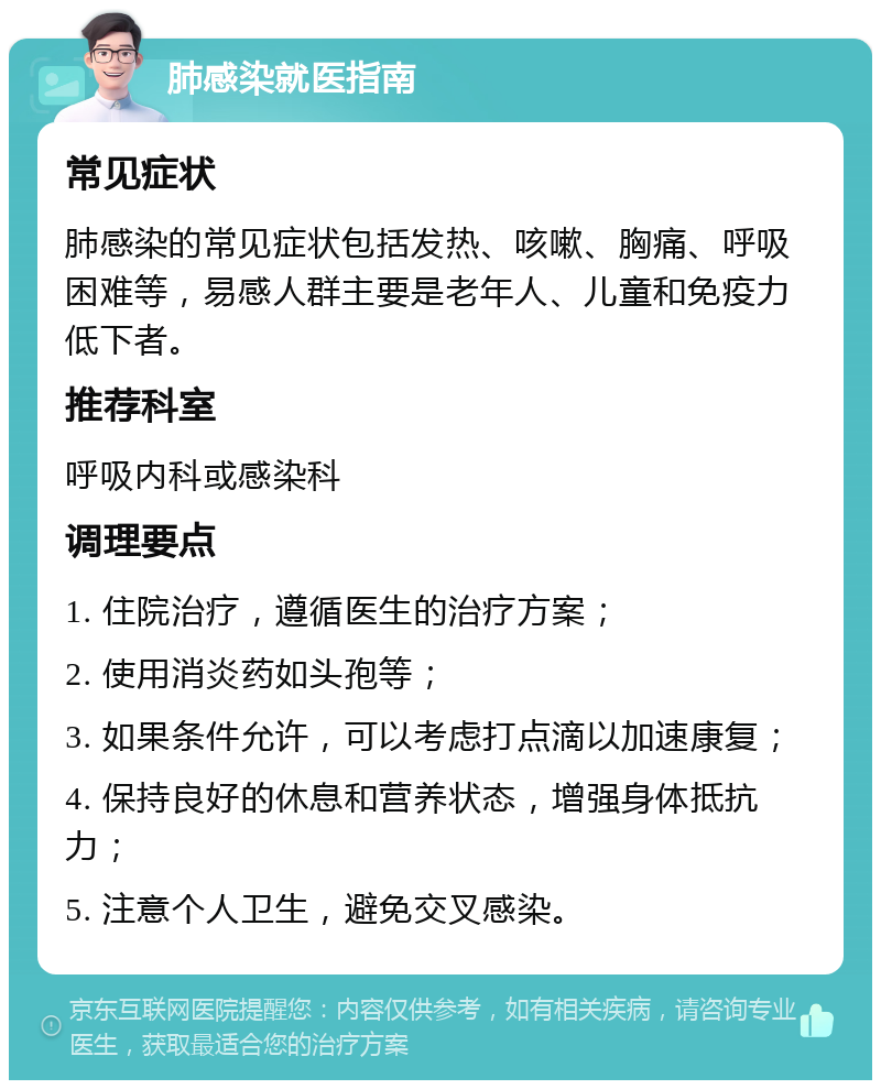 肺感染就医指南 常见症状 肺感染的常见症状包括发热、咳嗽、胸痛、呼吸困难等，易感人群主要是老年人、儿童和免疫力低下者。 推荐科室 呼吸内科或感染科 调理要点 1. 住院治疗，遵循医生的治疗方案； 2. 使用消炎药如头孢等； 3. 如果条件允许，可以考虑打点滴以加速康复； 4. 保持良好的休息和营养状态，增强身体抵抗力； 5. 注意个人卫生，避免交叉感染。