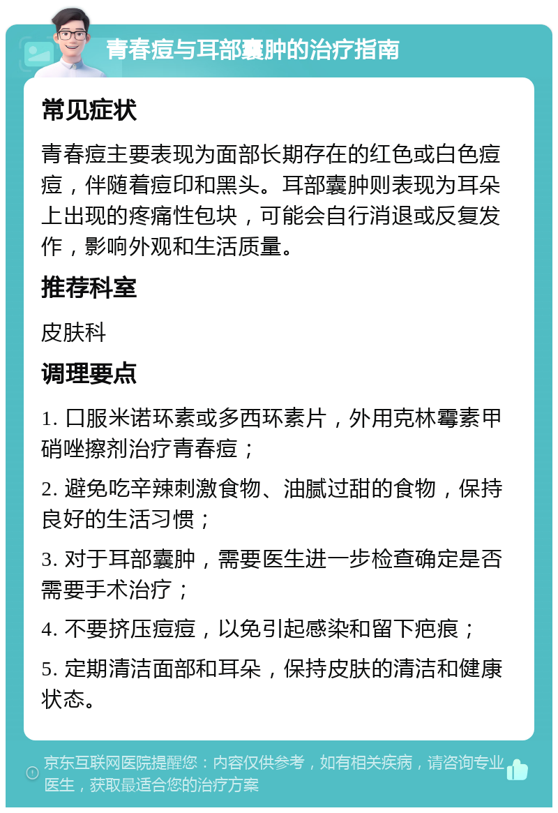 青春痘与耳部囊肿的治疗指南 常见症状 青春痘主要表现为面部长期存在的红色或白色痘痘，伴随着痘印和黑头。耳部囊肿则表现为耳朵上出现的疼痛性包块，可能会自行消退或反复发作，影响外观和生活质量。 推荐科室 皮肤科 调理要点 1. 口服米诺环素或多西环素片，外用克林霉素甲硝唑擦剂治疗青春痘； 2. 避免吃辛辣刺激食物、油腻过甜的食物，保持良好的生活习惯； 3. 对于耳部囊肿，需要医生进一步检查确定是否需要手术治疗； 4. 不要挤压痘痘，以免引起感染和留下疤痕； 5. 定期清洁面部和耳朵，保持皮肤的清洁和健康状态。