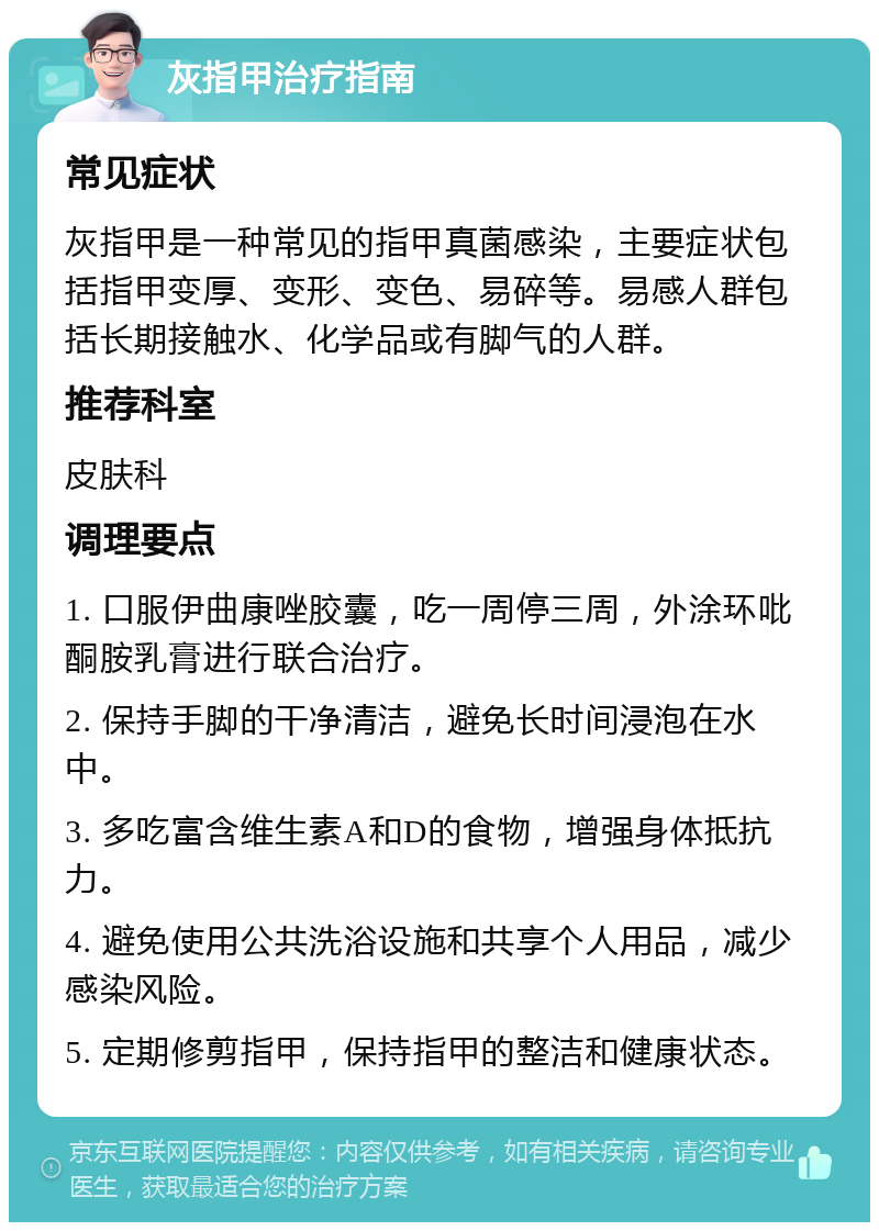 灰指甲治疗指南 常见症状 灰指甲是一种常见的指甲真菌感染，主要症状包括指甲变厚、变形、变色、易碎等。易感人群包括长期接触水、化学品或有脚气的人群。 推荐科室 皮肤科 调理要点 1. 口服伊曲康唑胶囊，吃一周停三周，外涂环吡酮胺乳膏进行联合治疗。 2. 保持手脚的干净清洁，避免长时间浸泡在水中。 3. 多吃富含维生素A和D的食物，增强身体抵抗力。 4. 避免使用公共洗浴设施和共享个人用品，减少感染风险。 5. 定期修剪指甲，保持指甲的整洁和健康状态。