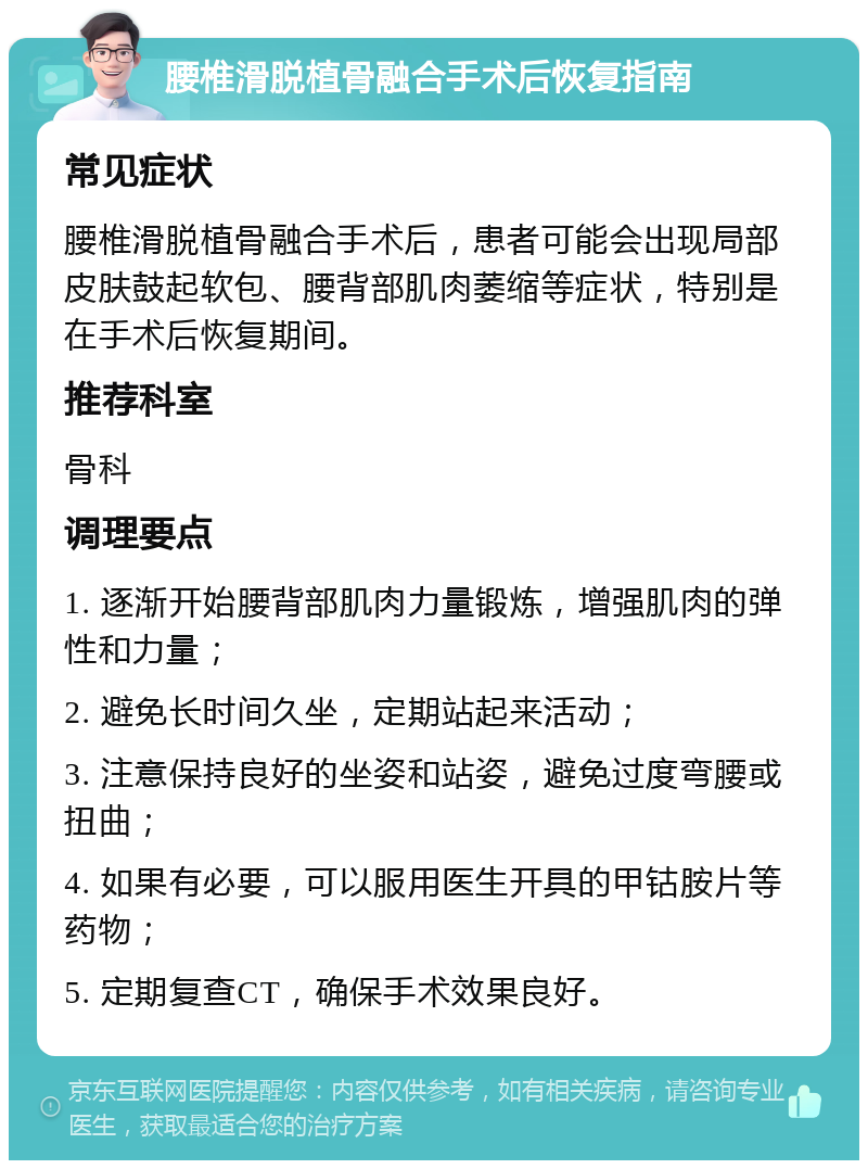 腰椎滑脱植骨融合手术后恢复指南 常见症状 腰椎滑脱植骨融合手术后，患者可能会出现局部皮肤鼓起软包、腰背部肌肉萎缩等症状，特别是在手术后恢复期间。 推荐科室 骨科 调理要点 1. 逐渐开始腰背部肌肉力量锻炼，增强肌肉的弹性和力量； 2. 避免长时间久坐，定期站起来活动； 3. 注意保持良好的坐姿和站姿，避免过度弯腰或扭曲； 4. 如果有必要，可以服用医生开具的甲钴胺片等药物； 5. 定期复查CT，确保手术效果良好。