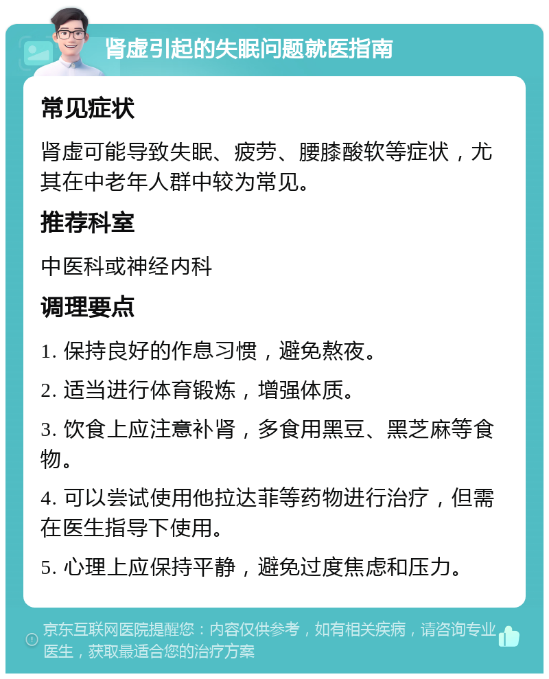 肾虚引起的失眠问题就医指南 常见症状 肾虚可能导致失眠、疲劳、腰膝酸软等症状，尤其在中老年人群中较为常见。 推荐科室 中医科或神经内科 调理要点 1. 保持良好的作息习惯，避免熬夜。 2. 适当进行体育锻炼，增强体质。 3. 饮食上应注意补肾，多食用黑豆、黑芝麻等食物。 4. 可以尝试使用他拉达菲等药物进行治疗，但需在医生指导下使用。 5. 心理上应保持平静，避免过度焦虑和压力。