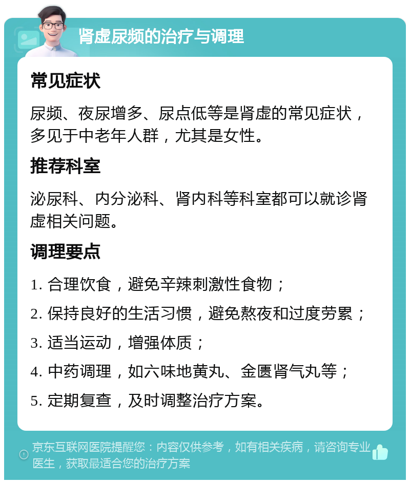 肾虚尿频的治疗与调理 常见症状 尿频、夜尿增多、尿点低等是肾虚的常见症状，多见于中老年人群，尤其是女性。 推荐科室 泌尿科、内分泌科、肾内科等科室都可以就诊肾虚相关问题。 调理要点 1. 合理饮食，避免辛辣刺激性食物； 2. 保持良好的生活习惯，避免熬夜和过度劳累； 3. 适当运动，增强体质； 4. 中药调理，如六味地黄丸、金匮肾气丸等； 5. 定期复查，及时调整治疗方案。