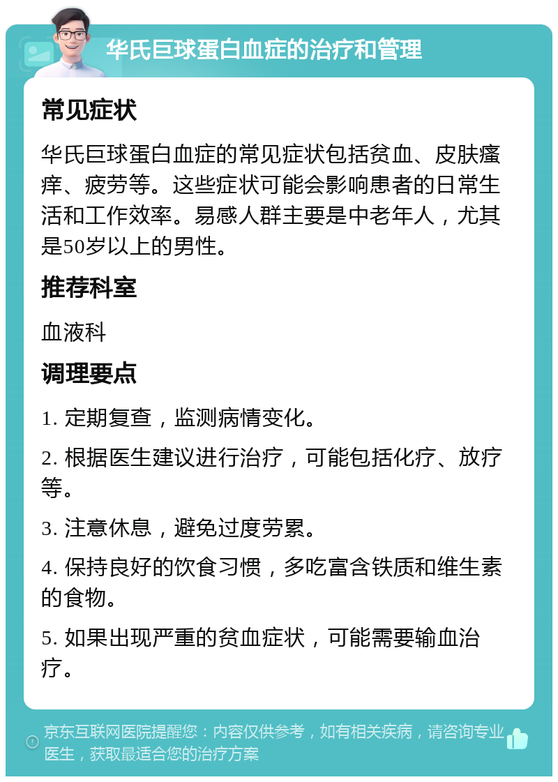 华氏巨球蛋白血症的治疗和管理 常见症状 华氏巨球蛋白血症的常见症状包括贫血、皮肤瘙痒、疲劳等。这些症状可能会影响患者的日常生活和工作效率。易感人群主要是中老年人，尤其是50岁以上的男性。 推荐科室 血液科 调理要点 1. 定期复查，监测病情变化。 2. 根据医生建议进行治疗，可能包括化疗、放疗等。 3. 注意休息，避免过度劳累。 4. 保持良好的饮食习惯，多吃富含铁质和维生素的食物。 5. 如果出现严重的贫血症状，可能需要输血治疗。