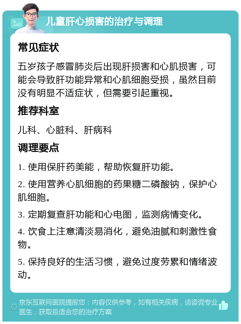 儿童肝心损害的治疗与调理 常见症状 五岁孩子感冒肺炎后出现肝损害和心肌损害，可能会导致肝功能异常和心肌细胞受损，虽然目前没有明显不适症状，但需要引起重视。 推荐科室 儿科、心脏科、肝病科 调理要点 1. 使用保肝药美能，帮助恢复肝功能。 2. 使用营养心肌细胞的药果糖二磷酸钠，保护心肌细胞。 3. 定期复查肝功能和心电图，监测病情变化。 4. 饮食上注意清淡易消化，避免油腻和刺激性食物。 5. 保持良好的生活习惯，避免过度劳累和情绪波动。