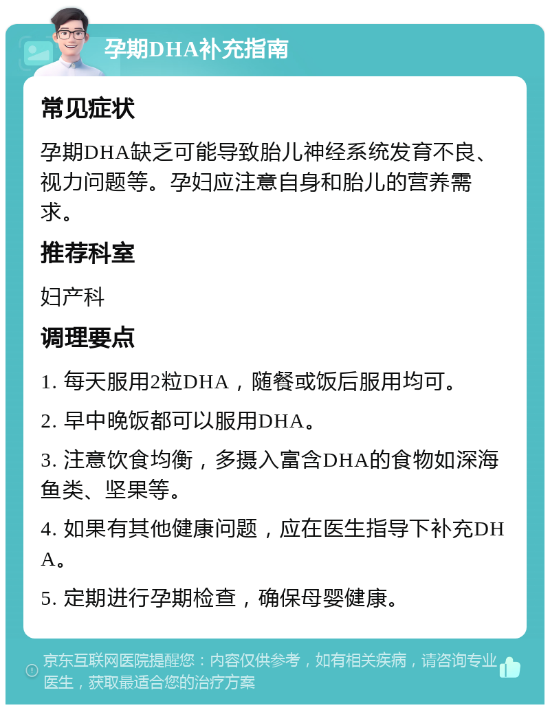 孕期DHA补充指南 常见症状 孕期DHA缺乏可能导致胎儿神经系统发育不良、视力问题等。孕妇应注意自身和胎儿的营养需求。 推荐科室 妇产科 调理要点 1. 每天服用2粒DHA，随餐或饭后服用均可。 2. 早中晚饭都可以服用DHA。 3. 注意饮食均衡，多摄入富含DHA的食物如深海鱼类、坚果等。 4. 如果有其他健康问题，应在医生指导下补充DHA。 5. 定期进行孕期检查，确保母婴健康。