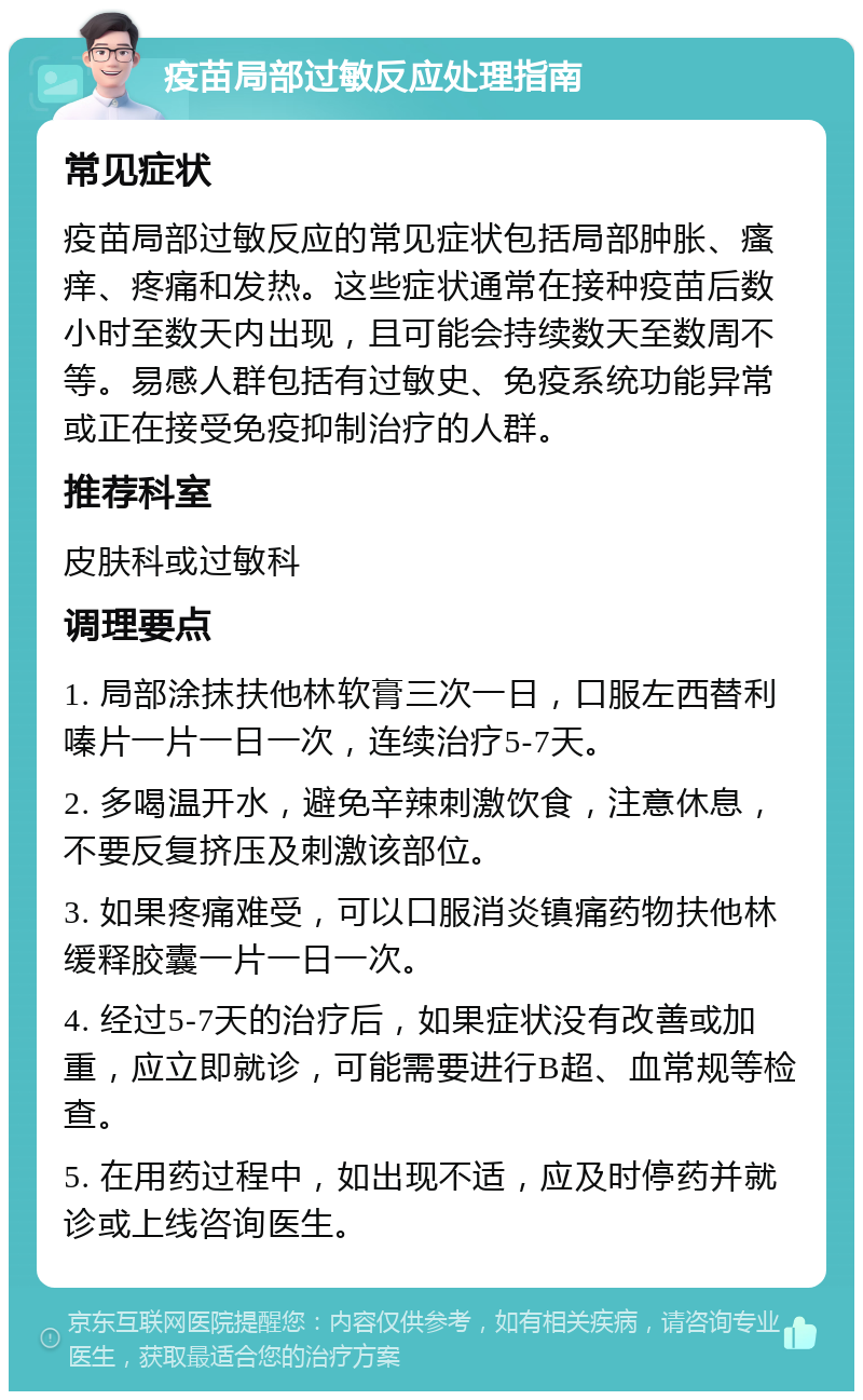 疫苗局部过敏反应处理指南 常见症状 疫苗局部过敏反应的常见症状包括局部肿胀、瘙痒、疼痛和发热。这些症状通常在接种疫苗后数小时至数天内出现，且可能会持续数天至数周不等。易感人群包括有过敏史、免疫系统功能异常或正在接受免疫抑制治疗的人群。 推荐科室 皮肤科或过敏科 调理要点 1. 局部涂抹扶他林软膏三次一日，口服左西替利嗪片一片一日一次，连续治疗5-7天。 2. 多喝温开水，避免辛辣刺激饮食，注意休息，不要反复挤压及刺激该部位。 3. 如果疼痛难受，可以口服消炎镇痛药物扶他林缓释胶囊一片一日一次。 4. 经过5-7天的治疗后，如果症状没有改善或加重，应立即就诊，可能需要进行B超、血常规等检查。 5. 在用药过程中，如出现不适，应及时停药并就诊或上线咨询医生。