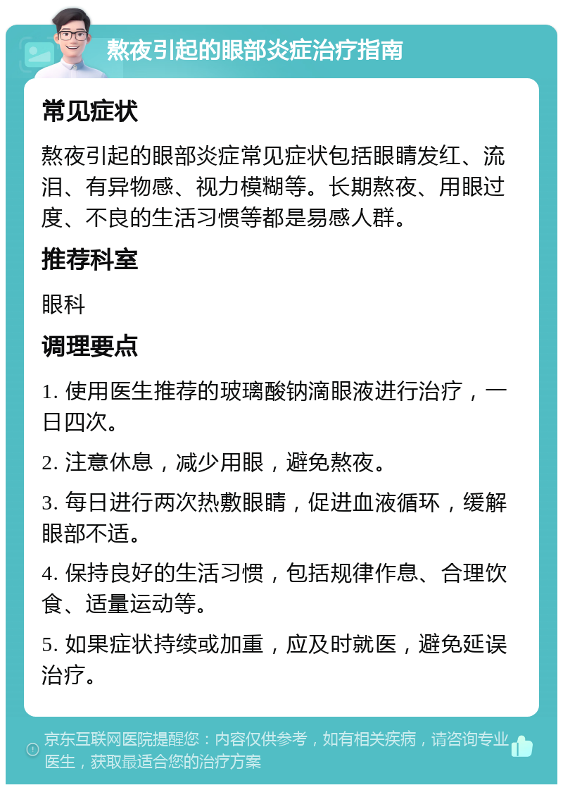 熬夜引起的眼部炎症治疗指南 常见症状 熬夜引起的眼部炎症常见症状包括眼睛发红、流泪、有异物感、视力模糊等。长期熬夜、用眼过度、不良的生活习惯等都是易感人群。 推荐科室 眼科 调理要点 1. 使用医生推荐的玻璃酸钠滴眼液进行治疗，一日四次。 2. 注意休息，减少用眼，避免熬夜。 3. 每日进行两次热敷眼睛，促进血液循环，缓解眼部不适。 4. 保持良好的生活习惯，包括规律作息、合理饮食、适量运动等。 5. 如果症状持续或加重，应及时就医，避免延误治疗。