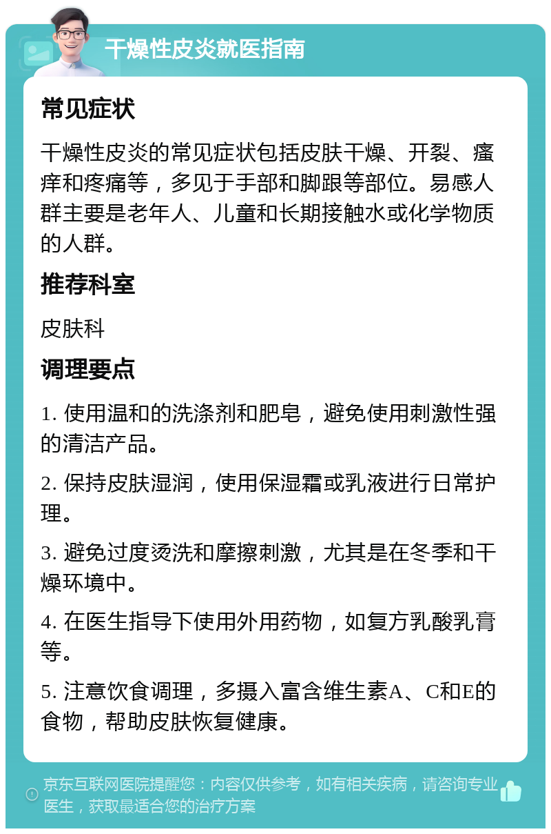 干燥性皮炎就医指南 常见症状 干燥性皮炎的常见症状包括皮肤干燥、开裂、瘙痒和疼痛等，多见于手部和脚跟等部位。易感人群主要是老年人、儿童和长期接触水或化学物质的人群。 推荐科室 皮肤科 调理要点 1. 使用温和的洗涤剂和肥皂，避免使用刺激性强的清洁产品。 2. 保持皮肤湿润，使用保湿霜或乳液进行日常护理。 3. 避免过度烫洗和摩擦刺激，尤其是在冬季和干燥环境中。 4. 在医生指导下使用外用药物，如复方乳酸乳膏等。 5. 注意饮食调理，多摄入富含维生素A、C和E的食物，帮助皮肤恢复健康。