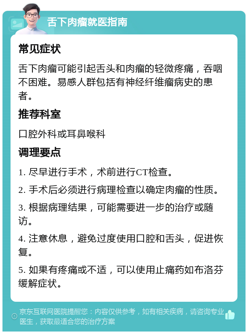 舌下肉瘤就医指南 常见症状 舌下肉瘤可能引起舌头和肉瘤的轻微疼痛，吞咽不困难。易感人群包括有神经纤维瘤病史的患者。 推荐科室 口腔外科或耳鼻喉科 调理要点 1. 尽早进行手术，术前进行CT检查。 2. 手术后必须进行病理检查以确定肉瘤的性质。 3. 根据病理结果，可能需要进一步的治疗或随访。 4. 注意休息，避免过度使用口腔和舌头，促进恢复。 5. 如果有疼痛或不适，可以使用止痛药如布洛芬缓解症状。