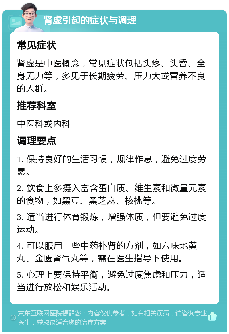 肾虚引起的症状与调理 常见症状 肾虚是中医概念，常见症状包括头疼、头昏、全身无力等，多见于长期疲劳、压力大或营养不良的人群。 推荐科室 中医科或内科 调理要点 1. 保持良好的生活习惯，规律作息，避免过度劳累。 2. 饮食上多摄入富含蛋白质、维生素和微量元素的食物，如黑豆、黑芝麻、核桃等。 3. 适当进行体育锻炼，增强体质，但要避免过度运动。 4. 可以服用一些中药补肾的方剂，如六味地黄丸、金匮肾气丸等，需在医生指导下使用。 5. 心理上要保持平衡，避免过度焦虑和压力，适当进行放松和娱乐活动。