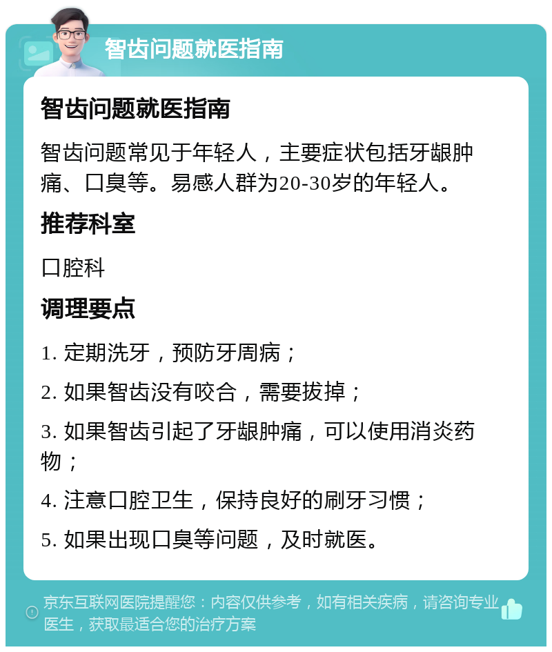 智齿问题就医指南 智齿问题就医指南 智齿问题常见于年轻人，主要症状包括牙龈肿痛、口臭等。易感人群为20-30岁的年轻人。 推荐科室 口腔科 调理要点 1. 定期洗牙，预防牙周病； 2. 如果智齿没有咬合，需要拔掉； 3. 如果智齿引起了牙龈肿痛，可以使用消炎药物； 4. 注意口腔卫生，保持良好的刷牙习惯； 5. 如果出现口臭等问题，及时就医。