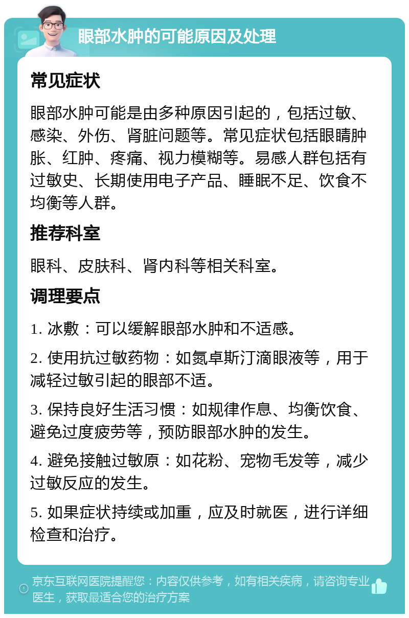 眼部水肿的可能原因及处理 常见症状 眼部水肿可能是由多种原因引起的，包括过敏、感染、外伤、肾脏问题等。常见症状包括眼睛肿胀、红肿、疼痛、视力模糊等。易感人群包括有过敏史、长期使用电子产品、睡眠不足、饮食不均衡等人群。 推荐科室 眼科、皮肤科、肾内科等相关科室。 调理要点 1. 冰敷：可以缓解眼部水肿和不适感。 2. 使用抗过敏药物：如氮卓斯汀滴眼液等，用于减轻过敏引起的眼部不适。 3. 保持良好生活习惯：如规律作息、均衡饮食、避免过度疲劳等，预防眼部水肿的发生。 4. 避免接触过敏原：如花粉、宠物毛发等，减少过敏反应的发生。 5. 如果症状持续或加重，应及时就医，进行详细检查和治疗。