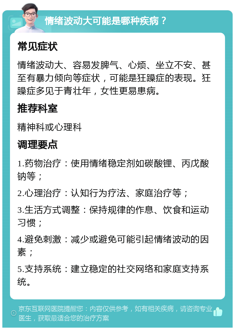 情绪波动大可能是哪种疾病？ 常见症状 情绪波动大、容易发脾气、心烦、坐立不安、甚至有暴力倾向等症状，可能是狂躁症的表现。狂躁症多见于青壮年，女性更易患病。 推荐科室 精神科或心理科 调理要点 1.药物治疗：使用情绪稳定剂如碳酸锂、丙戊酸钠等； 2.心理治疗：认知行为疗法、家庭治疗等； 3.生活方式调整：保持规律的作息、饮食和运动习惯； 4.避免刺激：减少或避免可能引起情绪波动的因素； 5.支持系统：建立稳定的社交网络和家庭支持系统。