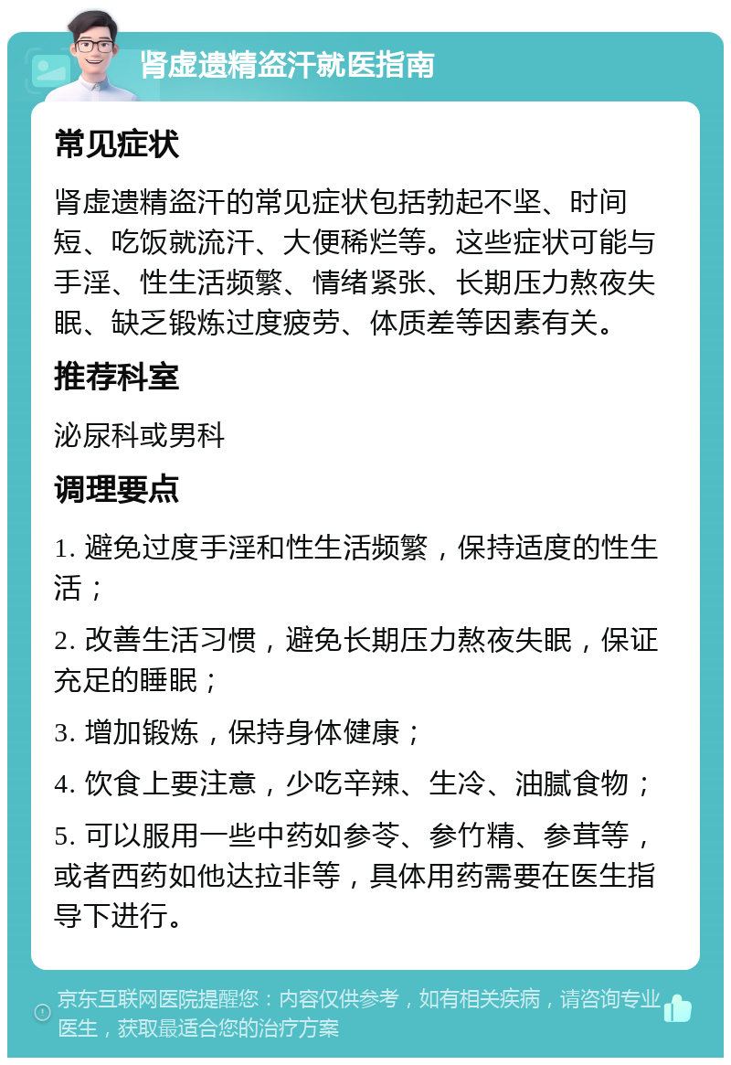 肾虚遗精盗汗就医指南 常见症状 肾虚遗精盗汗的常见症状包括勃起不坚、时间短、吃饭就流汗、大便稀烂等。这些症状可能与手淫、性生活频繁、情绪紧张、长期压力熬夜失眠、缺乏锻炼过度疲劳、体质差等因素有关。 推荐科室 泌尿科或男科 调理要点 1. 避免过度手淫和性生活频繁，保持适度的性生活； 2. 改善生活习惯，避免长期压力熬夜失眠，保证充足的睡眠； 3. 增加锻炼，保持身体健康； 4. 饮食上要注意，少吃辛辣、生冷、油腻食物； 5. 可以服用一些中药如参苓、参竹精、参茸等，或者西药如他达拉非等，具体用药需要在医生指导下进行。