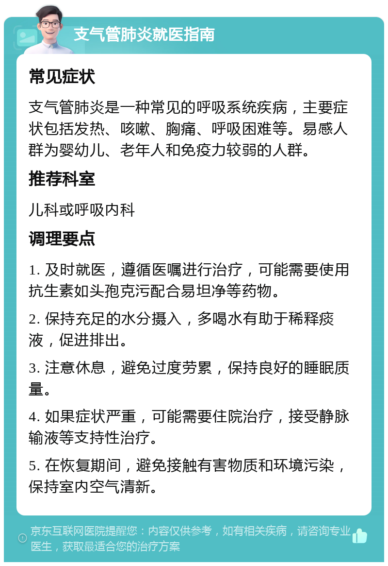 支气管肺炎就医指南 常见症状 支气管肺炎是一种常见的呼吸系统疾病，主要症状包括发热、咳嗽、胸痛、呼吸困难等。易感人群为婴幼儿、老年人和免疫力较弱的人群。 推荐科室 儿科或呼吸内科 调理要点 1. 及时就医，遵循医嘱进行治疗，可能需要使用抗生素如头孢克污配合易坦净等药物。 2. 保持充足的水分摄入，多喝水有助于稀释痰液，促进排出。 3. 注意休息，避免过度劳累，保持良好的睡眠质量。 4. 如果症状严重，可能需要住院治疗，接受静脉输液等支持性治疗。 5. 在恢复期间，避免接触有害物质和环境污染，保持室内空气清新。