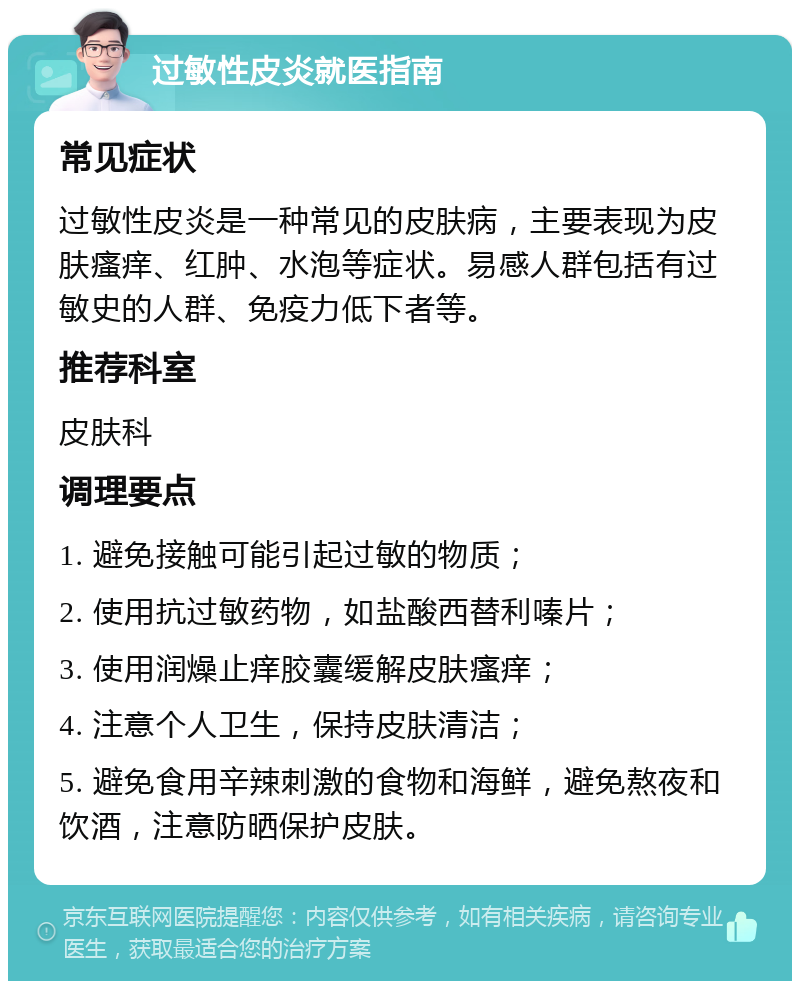 过敏性皮炎就医指南 常见症状 过敏性皮炎是一种常见的皮肤病，主要表现为皮肤瘙痒、红肿、水泡等症状。易感人群包括有过敏史的人群、免疫力低下者等。 推荐科室 皮肤科 调理要点 1. 避免接触可能引起过敏的物质； 2. 使用抗过敏药物，如盐酸西替利嗪片； 3. 使用润燥止痒胶囊缓解皮肤瘙痒； 4. 注意个人卫生，保持皮肤清洁； 5. 避免食用辛辣刺激的食物和海鲜，避免熬夜和饮酒，注意防晒保护皮肤。