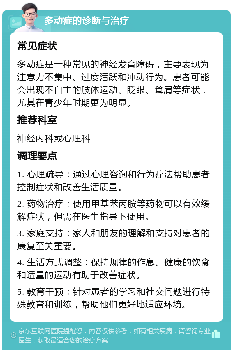 多动症的诊断与治疗 常见症状 多动症是一种常见的神经发育障碍，主要表现为注意力不集中、过度活跃和冲动行为。患者可能会出现不自主的肢体运动、眨眼、耸肩等症状，尤其在青少年时期更为明显。 推荐科室 神经内科或心理科 调理要点 1. 心理疏导：通过心理咨询和行为疗法帮助患者控制症状和改善生活质量。 2. 药物治疗：使用甲基苯丙胺等药物可以有效缓解症状，但需在医生指导下使用。 3. 家庭支持：家人和朋友的理解和支持对患者的康复至关重要。 4. 生活方式调整：保持规律的作息、健康的饮食和适量的运动有助于改善症状。 5. 教育干预：针对患者的学习和社交问题进行特殊教育和训练，帮助他们更好地适应环境。