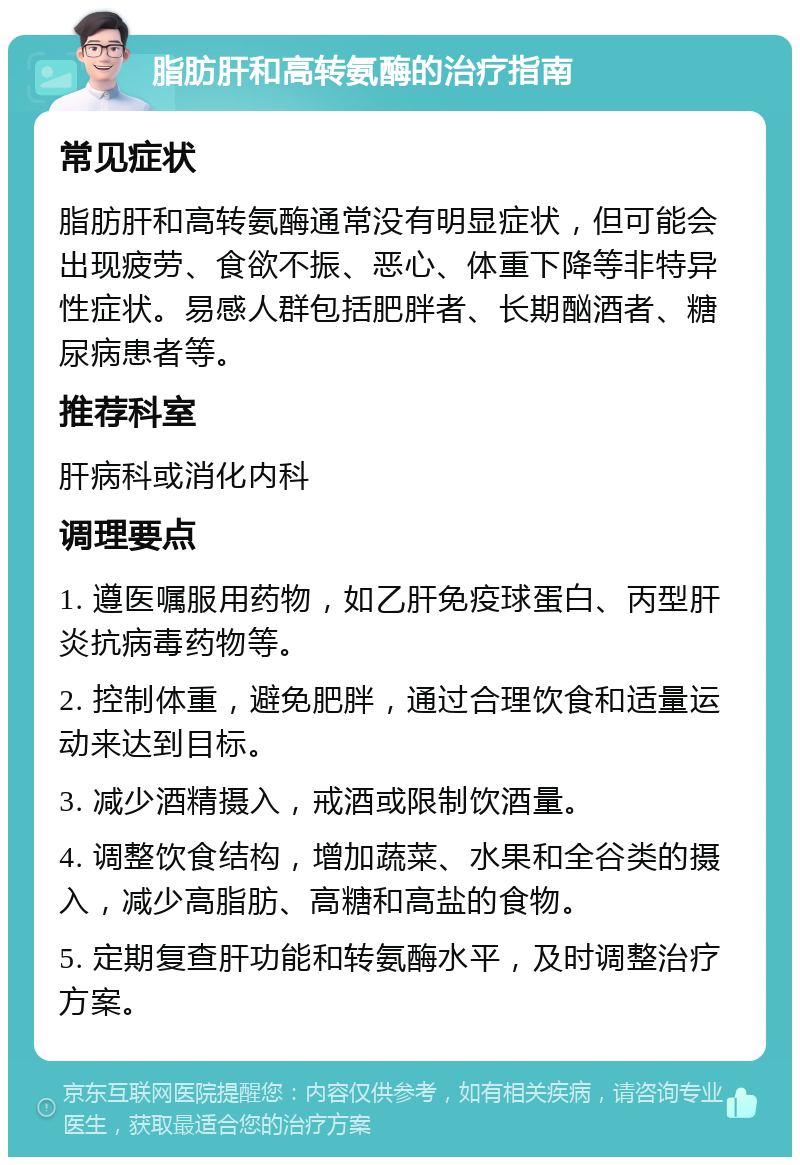 脂肪肝和高转氨酶的治疗指南 常见症状 脂肪肝和高转氨酶通常没有明显症状，但可能会出现疲劳、食欲不振、恶心、体重下降等非特异性症状。易感人群包括肥胖者、长期酗酒者、糖尿病患者等。 推荐科室 肝病科或消化内科 调理要点 1. 遵医嘱服用药物，如乙肝免疫球蛋白、丙型肝炎抗病毒药物等。 2. 控制体重，避免肥胖，通过合理饮食和适量运动来达到目标。 3. 减少酒精摄入，戒酒或限制饮酒量。 4. 调整饮食结构，增加蔬菜、水果和全谷类的摄入，减少高脂肪、高糖和高盐的食物。 5. 定期复查肝功能和转氨酶水平，及时调整治疗方案。