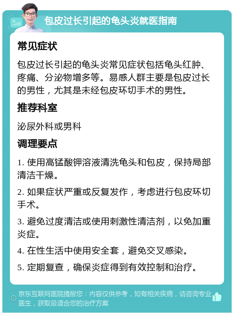 包皮过长引起的龟头炎就医指南 常见症状 包皮过长引起的龟头炎常见症状包括龟头红肿、疼痛、分泌物增多等。易感人群主要是包皮过长的男性，尤其是未经包皮环切手术的男性。 推荐科室 泌尿外科或男科 调理要点 1. 使用高锰酸钾溶液清洗龟头和包皮，保持局部清洁干燥。 2. 如果症状严重或反复发作，考虑进行包皮环切手术。 3. 避免过度清洁或使用刺激性清洁剂，以免加重炎症。 4. 在性生活中使用安全套，避免交叉感染。 5. 定期复查，确保炎症得到有效控制和治疗。