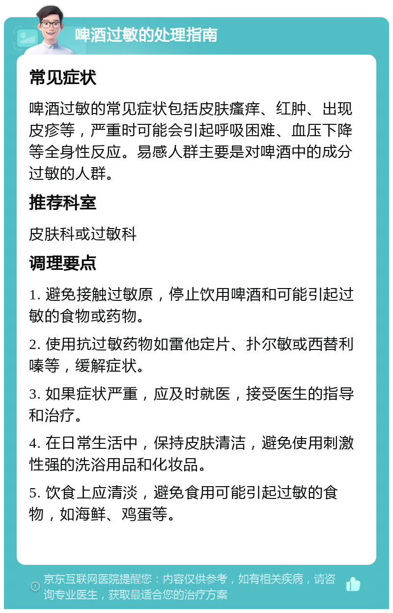 啤酒过敏的处理指南 常见症状 啤酒过敏的常见症状包括皮肤瘙痒、红肿、出现皮疹等，严重时可能会引起呼吸困难、血压下降等全身性反应。易感人群主要是对啤酒中的成分过敏的人群。 推荐科室 皮肤科或过敏科 调理要点 1. 避免接触过敏原，停止饮用啤酒和可能引起过敏的食物或药物。 2. 使用抗过敏药物如雷他定片、扑尔敏或西替利嗪等，缓解症状。 3. 如果症状严重，应及时就医，接受医生的指导和治疗。 4. 在日常生活中，保持皮肤清洁，避免使用刺激性强的洗浴用品和化妆品。 5. 饮食上应清淡，避免食用可能引起过敏的食物，如海鲜、鸡蛋等。