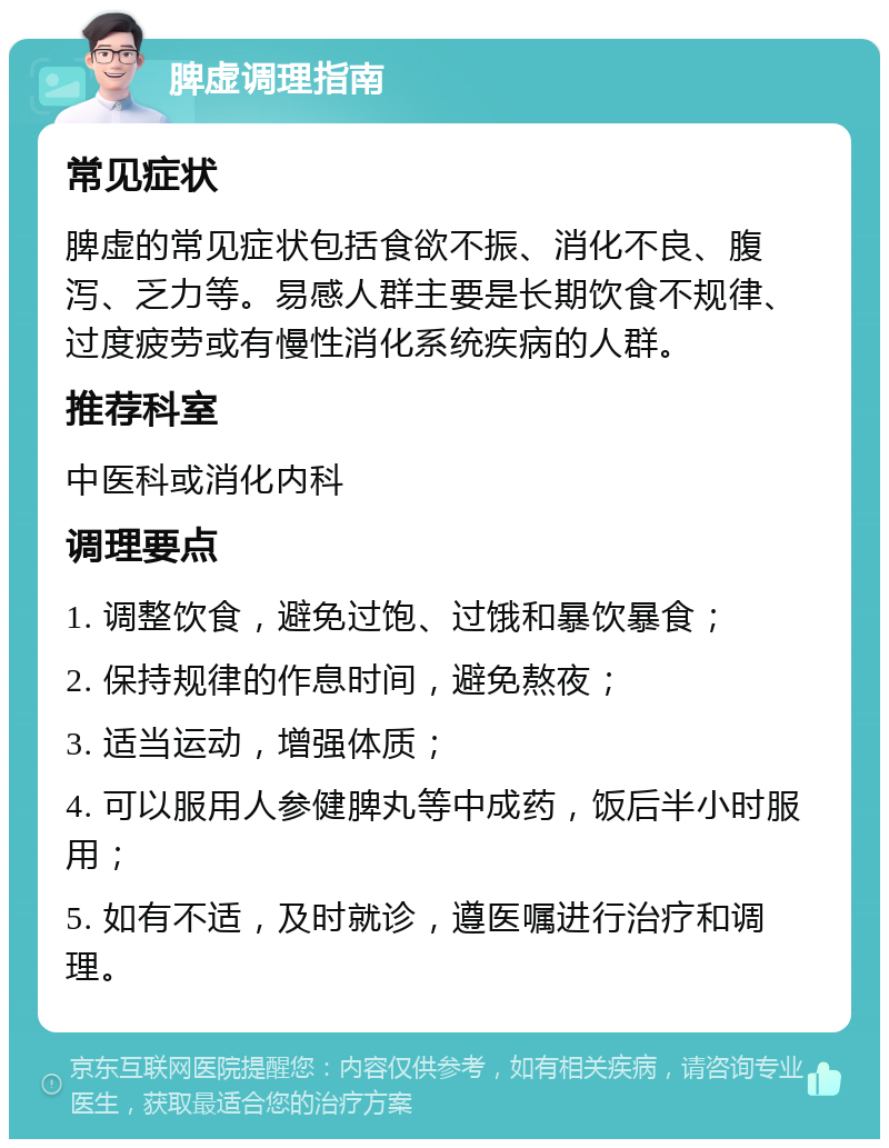 脾虚调理指南 常见症状 脾虚的常见症状包括食欲不振、消化不良、腹泻、乏力等。易感人群主要是长期饮食不规律、过度疲劳或有慢性消化系统疾病的人群。 推荐科室 中医科或消化内科 调理要点 1. 调整饮食，避免过饱、过饿和暴饮暴食； 2. 保持规律的作息时间，避免熬夜； 3. 适当运动，增强体质； 4. 可以服用人参健脾丸等中成药，饭后半小时服用； 5. 如有不适，及时就诊，遵医嘱进行治疗和调理。