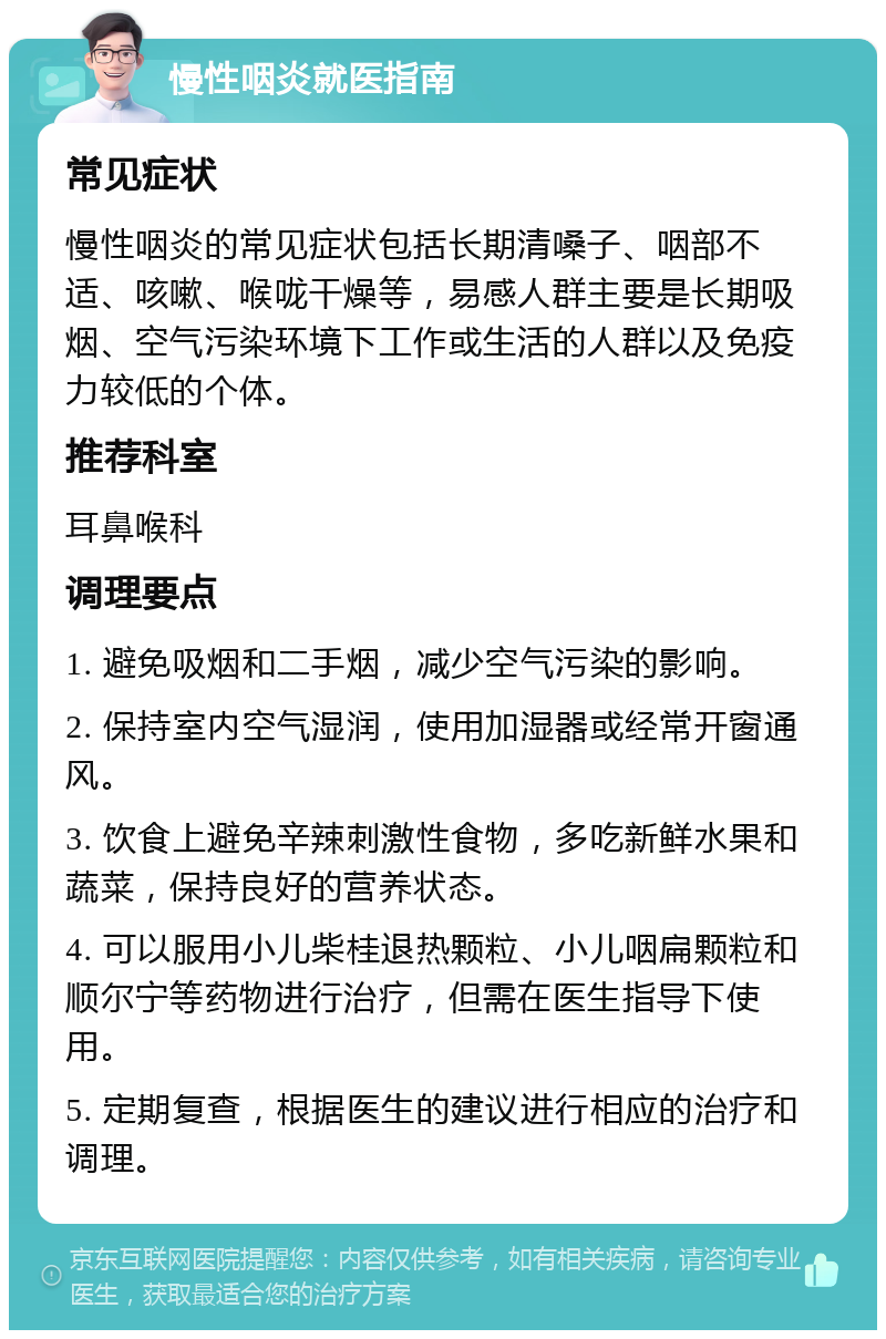 慢性咽炎就医指南 常见症状 慢性咽炎的常见症状包括长期清嗓子、咽部不适、咳嗽、喉咙干燥等，易感人群主要是长期吸烟、空气污染环境下工作或生活的人群以及免疫力较低的个体。 推荐科室 耳鼻喉科 调理要点 1. 避免吸烟和二手烟，减少空气污染的影响。 2. 保持室内空气湿润，使用加湿器或经常开窗通风。 3. 饮食上避免辛辣刺激性食物，多吃新鲜水果和蔬菜，保持良好的营养状态。 4. 可以服用小儿柴桂退热颗粒、小儿咽扁颗粒和顺尔宁等药物进行治疗，但需在医生指导下使用。 5. 定期复查，根据医生的建议进行相应的治疗和调理。