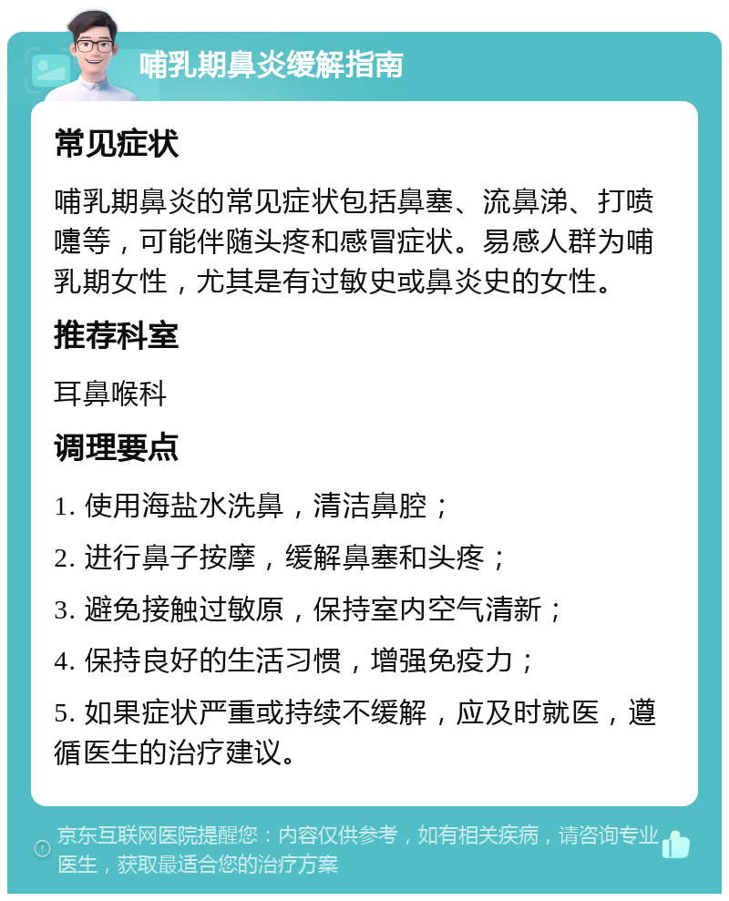 哺乳期鼻炎缓解指南 常见症状 哺乳期鼻炎的常见症状包括鼻塞、流鼻涕、打喷嚏等，可能伴随头疼和感冒症状。易感人群为哺乳期女性，尤其是有过敏史或鼻炎史的女性。 推荐科室 耳鼻喉科 调理要点 1. 使用海盐水洗鼻，清洁鼻腔； 2. 进行鼻子按摩，缓解鼻塞和头疼； 3. 避免接触过敏原，保持室内空气清新； 4. 保持良好的生活习惯，增强免疫力； 5. 如果症状严重或持续不缓解，应及时就医，遵循医生的治疗建议。