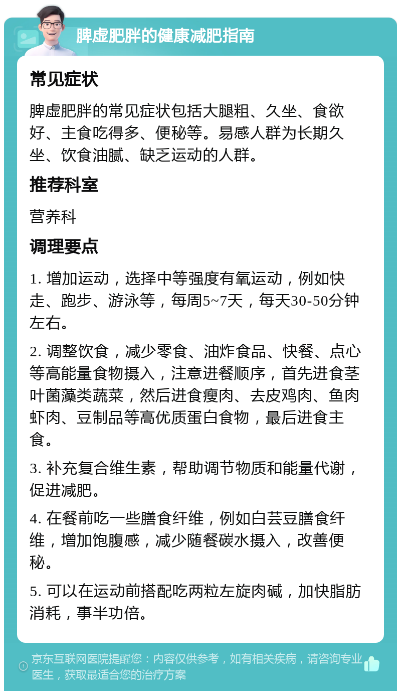 脾虚肥胖的健康减肥指南 常见症状 脾虚肥胖的常见症状包括大腿粗、久坐、食欲好、主食吃得多、便秘等。易感人群为长期久坐、饮食油腻、缺乏运动的人群。 推荐科室 营养科 调理要点 1. 增加运动，选择中等强度有氧运动，例如快走、跑步、游泳等，每周5~7天，每天30-50分钟左右。 2. 调整饮食，减少零食、油炸食品、快餐、点心等高能量食物摄入，注意进餐顺序，首先进食茎叶菌藻类蔬菜，然后进食瘦肉、去皮鸡肉、鱼肉虾肉、豆制品等高优质蛋白食物，最后进食主食。 3. 补充复合维生素，帮助调节物质和能量代谢，促进减肥。 4. 在餐前吃一些膳食纤维，例如白芸豆膳食纤维，增加饱腹感，减少随餐碳水摄入，改善便秘。 5. 可以在运动前搭配吃两粒左旋肉碱，加快脂肪消耗，事半功倍。