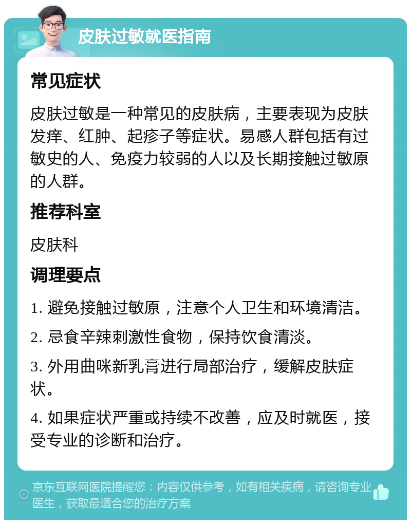 皮肤过敏就医指南 常见症状 皮肤过敏是一种常见的皮肤病，主要表现为皮肤发痒、红肿、起疹子等症状。易感人群包括有过敏史的人、免疫力较弱的人以及长期接触过敏原的人群。 推荐科室 皮肤科 调理要点 1. 避免接触过敏原，注意个人卫生和环境清洁。 2. 忌食辛辣刺激性食物，保持饮食清淡。 3. 外用曲咪新乳膏进行局部治疗，缓解皮肤症状。 4. 如果症状严重或持续不改善，应及时就医，接受专业的诊断和治疗。